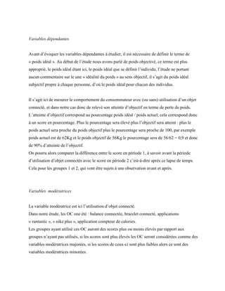 Variables dépendantes
Avant d’évoquer les variables dépendantes à étudier, il est nécessaire de définir le terme de
« poids idéal ». Au début de l’étude nous avons parlé de poids objectivé, ce terme est plus
approprié, le poids idéal étant ici, le poids idéal que se définit l’individu, l’étude ne portant
aucun commentaire sur le une « idéalité du poids » au sens objectif, il s’agit du poids idéal
subjectif propre à chaque personne, d’où le poids idéal pour chacun des individus.
Il s’agit ici de mesurer le comportement du consommateur avec (ou sans) utilisation d’un objet
connecté, et dans notre cas donc de relevé son atteinte d’objectif en terme de perte de poids.
L’atteinte d’objectif correspond au pourcentage poids idéal / poids actuel, cela correspond donc
à un score en pourcentage. Plus le pourcentage sera élevé plus l’objectif sera atteint : plus le
poids actuel sera proche du poids objectif plus le pourcentage sera proche de 100, par exemple
poids actuel est de 62Kg et le poids objectif de 56Kg le pourcentage sera de 56/62 = 0,9 et donc
de 90% d’atteinte de l’objectif.
On pourra alors comparer la différence entre le score en période 1, à savoir avant la période
d’utilisation d’objet connectés avec le score en période 2 c’est-à-dire après ce lapse de temps.
Cela pour les groupes 1 et 2, qui vont être sujets à une observation avant et après.
Variables modératrices
La variable modératrice est ici l’utilisation d’objet connecté.
Dans notre étude, les OC one été : balance connectée, bracelet connecté, applications
« runtastic », « nike plus », application compteur de calories.
Les groupes ayant utilisé ces OC auront des scores plus ou moins élevés par rapport aux
groupes n’ayant pas utilisés, si les scores sont plus élevés les OC seront considérées comme des
variables modératrices majorées, si les scores de ceux-ci sont plus faibles alors ce sont des
variables modératrices minorées.
 