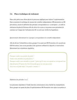3.4. Plan et techniques de traitement
Dans cette partie nous allons décrire le processus appliqué pour réaliser l’expérimentation.
Dans un premier la technique de mesure des variables indépendantes (OR promotion ou OR
prévention), ensuite la définition des périodes correspondants au « avant/après », et enfin la
réalisation du plan de Solomon afin de relever les scores et moyennes nous permettant de
conclure sur l’impact de l’utilisation des OC et avoir une vérifier les hypothèses.
Questionnaire déterminant les 2 groupes correspondant à la variable indépendante
Afin de diviser l’échantillon en deux groupes l’un ayant une OR Promotion et le second une
OR Prévention, nous avons procéder à des questions reflétant les objectifs, et motivations
déterminant leur orientations régulatrice
Pourquoi voulez-vous perdre du poids ?
Voulez-vous atteindre un poids précis ?
Pourquoi voulez-vous atteindre ce poids ? (parce qu’il vous correspond ou correspond à un
objectif autre) VS (pour être loin d’un poids que je ne veux pas avoir)
Avez-vous un poids idéal ? Un poids « ennemi » ?
Définition des périodes 1 et 2
Les personnes répondant à l’étude étant des connaissances cela a facilité les manipulations.
Deux groupes sur quatre du plan d’expérimentation OR Promotion sont sujets à un prétest et
 