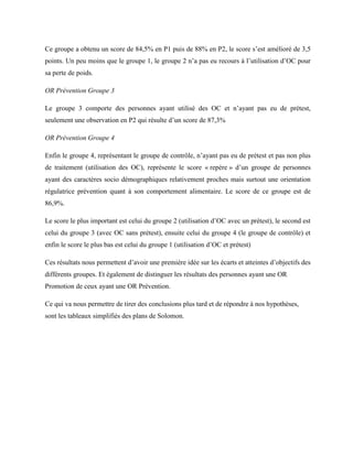 Ce groupe a obtenu un score de 84,5% en P1 puis de 88% en P2, le score s’est amélioré de 3,5
points. Un peu moins que le groupe 1, le groupe 2 n’a pas eu recours à l’utilisation d’OC pour
sa perte de poids.
OR Prévention Groupe 3
Le groupe 3 comporte des personnes ayant utilisé des OC et n’ayant pas eu de prétest,
seulement une observation en P2 qui résulte d’un score de 87,3%
OR Prévention Groupe 4
Enfin le groupe 4, représentant le groupe de contrôle, n’ayant pas eu de prétest et pas non plus
de traitement (utilisation des OC), représente le score « repère » d’un groupe de personnes
ayant des caractères socio démographiques relativement proches mais surtout une orientation
régulatrice prévention quant à son comportement alimentaire. Le score de ce groupe est de
86,9%.
Le score le plus important est celui du groupe 2 (utilisation d’OC avec un prétest), le second est
celui du groupe 3 (avec OC sans prétest), ensuite celui du groupe 4 (le groupe de contrôle) et
enfin le score le plus bas est celui du groupe 1 (utilisation d’OC et prétest)
Ces résultats nous permettent d’avoir une première idée sur les écarts et atteintes d’objectifs des
différents groupes. Et également de distinguer les résultats des personnes ayant une OR
Promotion de ceux ayant une OR Prévention.
Ce qui va nous permettre de tirer des conclusions plus tard et de répondre à nos hypothèses,
sont les tableaux simplifiés des plans de Solomon.
 