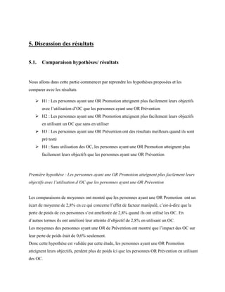 5. Discussion des résultats
5.1. Comparaison hypothèses/ résultats
Nous allons dans cette partie commencer par reprendre les hypothèses proposées et les
comparer avec les résultats
 H1 : Les personnes ayant une OR Promotion atteignent plus facilement leurs objectifs
avec l’utilisation d’OC que les personnes ayant une OR Prévention
 H2 : Les personnes ayant une OR Promotion atteignent plus facilement leurs objectifs
en utilisant un OC que sans en utiliser
 H3 : Les personnes ayant une OR Prévention ont des résultats meilleurs quand ils sont
pré testé
 H4 : Sans utilisation des OC, les personnes ayant une OR Promotion atteignent plus
facilement leurs objectifs que les personnes ayant une OR Prévention
Première hypothèse : Les personnes ayant une OR Promotion atteignent plus facilement leurs
objectifs avec l’utilisation d’OC que les personnes ayant une OR Prévention
Les comparaisons de moyennes ont montré que les personnes ayant une OR Promotion ont un
écart de moyenne de 2,8% en ce qui concerne l’effet de facteur manipulé, c’est-à-dire que la
perte de poids de ces personnes s’est améliorée de 2,8% quand ils ont utilisé les OC. En
d’autres termes ils ont amélioré leur atteinte d’objectif de 2,8% en utilisant un OC.
Les moyennes des personnes ayant une OR de Prévention ont montré que l’impact des OC sur
leur perte de poids était de 0,6% seulement.
Donc cette hypothèse est validée par cette étude, les personnes ayant une OR Promotion
atteignent leurs objectifs, perdent plus de poids ici que les personnes OR Prévention en utilisant
des OC.
 