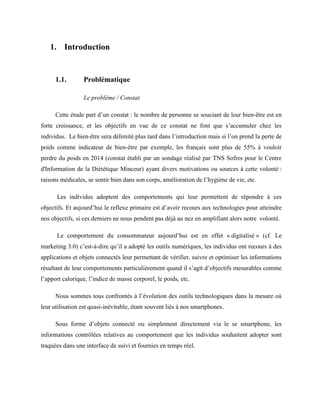 1. Introduction
1.1. Problématique
Le problème / Constat
Cette étude part d’un constat : le nombre de personne se souciant de leur bien-être est en
forte croissance, et les objectifs en vue de ce constat ne font que s’accumuler chez les
individus. Le bien-être sera délimité plus tard dans l’introduction mais si l’on prend la perte de
poids comme indicateur de bien-être par exemple, les français sont plus de 55% à vouloir
perdre du poids en 2014 (constat établi par un sondage réalisé par TNS Sofres pour le Centre
d'Information de la Diététique Minceur) ayant divers motivations ou sources à cette volonté :
raisons médicales, se sentir bien dans son corps, amélioration de l’hygiène de vie, etc.
Les individus adoptent des comportements qui leur permettent de répondre à ces
objectifs. Et aujourd’hui le reflexe primaire est d’avoir recours aux technologies pour atteindre
nos objectifs, si ces derniers ne nous pendent pas déjà au nez en amplifiant alors notre volonté.
Le comportement du consommateur aujourd’hui est en effet « digitalisé » (cf. Le
marketing 3.0) c’est-à-dire qu’il a adopté les outils numériques, les individus ont recours à des
applications et objets connectés leur permettant de vérifier, suivre et optimiser les informations
résultant de leur comportements particulièrement quand il s’agit d’objectifs mesurables comme
l’apport calorique, l’indice de masse corporel, le poids, etc.
Nous sommes tous confrontés à l’évolution des outils technologiques dans la mesure où
leur utilisation est quasi-inévitable, étant souvent liés à nos smartphones.
Sous forme d’objets connecté ou simplement directement via le se smartphone, les
informations contrôlées relatives au comportement que les individus souhaitent adopter sont
traquées dans une interface de suivi et fournies en temps réel.
 