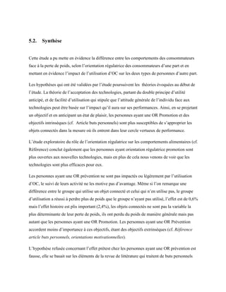 5.2. Synthèse
Cette étude a pu mette en évidence la différence entre les comportements des consommateurs
face à la perte de poids, selon l’orientation régulatrice des consommateurs d’une part et en
mettant en évidence l’impact de l’utilisation d’OC sur les deux types de personnes d’autre part.
Les hypothèses qui ont été validées par l’étude poursuivent les théories évoquées au début de
l’étude. La théorie de l’acceptation des technologies, partant du double principe d’utilité
anticipé, et de facilité d’utilisation qui stipule que l’attitude générale de l’individu face aux
technologies peut être basée sur l’impact qu’il aura sur ses performances. Ainsi, en se projetant
un objectif et en anticipant un état de plaisir, les personnes ayant une OR Promotion et des
objectifs intrinsèques (cf. Article buts personnels) sont plus susceptibles de s’approprier les
objets connectés dans la mesure où ils entrent dans leur cercle vertueux de performance.
L’étude exploratoire du rôle de l’orientation régulatrice sur les comportements alimentaires (cf.
Référence) conclut également que les personnes ayant orientation régulatrice promotion sont
plus ouvertes aux nouvelles technologies, mais en plus de cela nous venons de voir que les
technologies sont plus efficaces pour eux.
Les personnes ayant une OR prévention ne sont pas impactés ou légèrement par l’utilisation
d’OC, le suivi de leurs activité ne les motive pas d’avantage. Même si l’on remarque une
différence entre le groupe qui utilise un objet connecté et celui qui n’en utilise pas, le groupe
d’utilisation a réussi à perdre plus de poids que le groupe n’ayant pas utilisé, l’effet est de 0,6%
mais l’effet histoire est plis important (2,4%), les objets connectés ne sont pas la variable la
plus déterminante de leur perte de poids, ils ont perdu du poids de manière générale mais pas
autant que les personnes ayant une OR Promotion. Les personnes ayant une OR Prévention
accordent moins d’importance à ces objectifs, étant des objectifs extrinsèques (cf. Référence
article buts personnels, orientations motivationnelles).
L’hypothèse refusée concernant l’effet prétest chez les personnes ayant une OR prévention est
fausse, elle se basait sur les éléments de la revue de littérature qui traitent de buts personnels
 