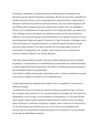 extrinsèque et intrinsèques. Les personnes ayant une OR prévention correspondant à des
personnes ayant des objectifs alimentaires extrinsèques, des buts qui sont moins susceptibles de
satisfaire les besoins de base, car ils correspondent à des satisfactions brèves, superficielles et
détournent l’individu de la satisfaction des besoins de base. Cela avait amené à proposer le fait
que l’OR prévention atteignent mieux leurs objectifs dans un cadre où ils sont challengés et
observés. Or, la sensibilisation de la perte de poids ici est d’autant plus faible, que même le fait
d’être challengé et de pouvoir apporter une satisfaction extérieur en plus de personnelle ne
suffit pas. Ce ne sont pas des groupes en fonction du poids où l’on pourrait conclure qu’ils sont
psychologiquement fragiles par rapport à la question, il s’agit d’un groupe se distinguant sur les
motivations basées sur l’orientation régulatrice. Ces objectifs de perte de poids ne sont pas
perçus de la même manière. Et les objets connectés ont un très léger impact sur cela. Ils
correspondent ici typiquement à des « gadgets » dans la mesure où ils ne rentrent pas le
processus d’atteinte d’objectif, et ne sont pas appropriés.
Cette étude comprend plusieurs limites, d’une part le faible échantillon du fait de la pluralité
des groupes. L’expérimentation est la méthodologie qui correspondait aux conditions présentes.
La double application du plan expérimental a fait réduire le nombre de personnes par groupe ce
fait un échantillon réduit et non représentatif.
Cela entache la validité externe du plan expérimental, même si certaines conclusions sont justes
on ne peut pas extrapoler les résultats avec un échantillon pareil.
Le plan expérimental peut également être complexe à lire et à comprendre, il est en tout cas
difficile à construire.
Le paradoxe de ne pas avoir recours aux logiciels d’analyses quantitatifs est que c’est d’une
part avantageux dans la mesure où il n’y a aucune complexité en pratique, que l’on contrôle les
manipulations, et qu’il ne peut y avoir de problèmes d’interprétations, et c’est surtout flexible
surtout quand il s’agit d’un plan expérimental plutôt manuel, les calculs suivent une logique
fluide. D’autre part, la réalisation d’un plan est complexe, dans la mesure où l’on fait tout de A
à Z, les seuls résultats qui coulent de source en un clic sont ceux des comparaisons de
moyennes qui nous permettent de conclure directement et cela seulement si l’on suit à la lettre
les ouvrages de méthodologie marketing
 
