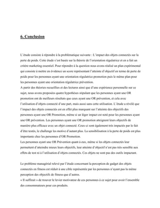 6. Conclusion
L’étude consiste à répondre à la problématique suivante : L’impact des objets connectés sur la
perte de poids. Cette étude s’est basée sur la théorie de l’orientation régulatrice et en a fait un
critère marketing essentiel. Pour répondre à la question nous avons réalisé un plan expérimental
qui consiste à mettre en évidence un score représentant l’atteinte d’objectif en terme de perte de
poids pour les personnes ayant une orientation régulatrice promotion puis le même plan pour
les personnes ayant une orientation régulatrice prévention.
A partir des théories recueillies et des lectures ainsi que d’une expérience personnelle sur ce
sujet, nous avons proposées quatre hypothèses stipulant que les personnes ayant une OR
promotion ont de meilleurs résultats que ceux ayant une OR prévention, et cela avec
l’utilisation d’objets connecté d’une part, mais aussi sans cette utilisation. L’étude a révélé que
l’impact des objets connectés est en effet plus marquant sur l’atteinte des objectifs des
personnes ayant une OR Promotion, même si un léger impact est noté pour les personnes ayant
une OR prévention. Les personnes ayant une OR promotion atteignent leurs objectifs de
manière plus efficace avec un objet connecté. Ceux-ci sont également très impactés par le fait
d’être testés, le challenge les motive d’autant plus. La sensibilisation à la perte de poids est plus
importante chez les personnes d’OR Promotion.
Les personnes ayant une OR Prévention quant à eux, même si les objets connectés leur
permettent d’atteindre mieux leurs objectifs, leur atteinte d’objectif n’est pas très sensible aux
effets de test ni à l’utilisation d’objets connectés. Ces objets ne sont pas des outils impactant.
Le problème managérial relevé par l’étude concernant la perception de gadget des objets
connectés en fitness est réduit à une cible représentée par les personnes n’ayant pas la même
perception des objectifs de fitness que d’autres.
« Il suffirait » de trouver le levier motivateur de ces personnes à ce sujet pour avoir l’ensemble
des consommateurs pour ces produits.
 