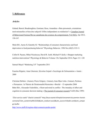 7. Références
Articles
Galand, Benoit; Boudrenghien, Gentiane; Rose, Amandine « Buts personnels, orientations
motivationnelles et bien-être subjectif: Effets indépendants ou médiatisés? » Canadian Journal
of Behavioural Science/Revue canadienne des sciences du comportement, Vol 44(2), Apr 2012,
158-167.
Mela DJ1, Aaron JI, Gatenby SJ. “Relationships of consumer characteristics and food
deprivation to food purchasing behavior” Physiology Behavior. 1996 Nov;60(5):1331-5.
Collin R. Paynea, Mihai Niculescua, David R. Justb, Michael P. Kelly « Shopper marketing
nutrition interventions” Physiology & Behavior Volume 136, September 2014, Pages 111–120
Samuel Mayol “Marketing 3.0” 7septembre 2011
Faustine Régnier, Anne Lhuissier, Séverine Gojard « Sociologie de l'alimentation » Année :
2009
Christian Derbaix (Auteur), Pierre Grégory (Auteur), Jean-Marc Lehu (Auteur), Pecheux
« Persuasion : la Théorie de l'Irrationnalité Restreinte » Broché – 15 septembre 2004
Baba Shiv, Alexander Fedorikhin, « Heart and mind in conflict : The interplay of affect and
cognition in consumer decision making » The journal of consumer research Vol26 (Dec 1999)
Elior service santé “chariot connecté” http://buzz-esante.fr/hopital-lancement-du-premier-chariot-
connecte/?utm_content=buffer2159a&utm_medium=social&utm_source=linkedin.com&utm_campai
gn=buffer
http://www.stuffi.fr/regime-objet-connecte-perdre-poids/
 