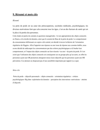 9. Résumé et mots clés
Résumé
La perte de poids est au cœur des préoccupations, sociétales médicales, psychologiques, les
diverses motivations font que cela concerne tous les âges, c’est un des facteurs de santé qui est
le plus à la portée des personnes.
Cette étude est partie de constats et questions managériales : le non appropriation des objets connectés
en fitness, et la récolte de données, ainsi que le constat du fléau de la perte de poids. Le comportement
du consommateur définissant ces sujets a été central, est abordé à travers la théorie de l’orientation
régulatrice de Higgins. Afin d’apporter une réponse ou une issue de réponse aux constats établis, nous
avons décidé de redécouper les consommateurs par des critères psychologiques et d’étudier leur
comportement, et l’impact des objets connectés sur leur réussite <ou non > de perte de poids. Il s’est
avéré que l’utilisation des objets connectés est conséquente sur un groupe plus qu’un autre, en effet les
personnes ayant une OR promotion atteignent mieux leurs objectifs que les personnes ayant une OR
prévention. Ces derniers ne disposent pas d’une sensibilité importante par rapport à ce sujet.
Mots-clés
Perte de poids – objectifs personnels – objets connectés – orientation régulatrice – critères
psychologiques- Big data- exploitation de données – perception des innovations- motivations – atteinte
d’objectifs
 