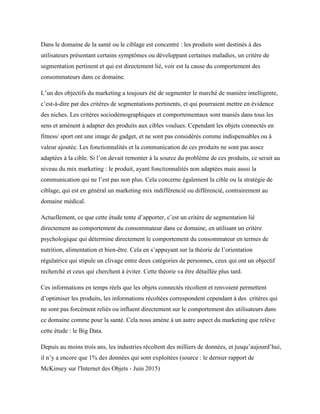 Dans le domaine de la santé ou le ciblage est concentré : les produits sont destinés à des
utilisateurs présentant certains symptômes ou développant certaines maladies, un critère de
segmentation pertinent et qui est directement lié, voir est la cause du comportement des
consommateurs dans ce domaine.
L’un des objectifs du marketing a toujours été de segmenter le marché de manière intelligente,
c’est-à-dire par des critères de segmentations pertinents, et qui pourraient mettre en évidence
des niches. Les critères sociodémographiques et comportementaux sont maniés dans tous les
sens et amènent à adapter des produits aux cibles voulues. Cependant les objets connectés en
fitness/ sport ont une image de gadget, et ne sont pas considérés comme indispensables ou à
valeur ajoutée. Les fonctionnalités et la communication de ces produits ne sont pas assez
adaptées à la cible. Si l’on devait remonter à la source du problème de ces produits, ce serait au
niveau du mix marketing : le produit, ayant fonctionnalités non adaptées mais aussi la
communication qui ne l’est pas non plus. Cela concerne également la cible ou la stratégie de
ciblage, qui est en général un marketing mix indifférencié ou différencié, contrairement au
domaine médical.
Actuellement, ce que cette étude tente d’apporter, c’est un critère de segmentation lié
directement au comportement du consommateur dans ce domaine, en utilisant un critère
psychologique qui détermine directement le comportement du consommateur en termes de
nutrition, alimentation et bien-être. Cela en s’appuyant sur la théorie de l’orientation
régulatrice qui stipule un clivage entre deux catégories de personnes, ceux qui ont un objectif
recherché et ceux qui cherchent à éviter. Cette théorie va être détaillée plus tard.
Ces informations en temps réels que les objets connectés récoltent et renvoient permettent
d’optimiser les produits, les informations récoltées correspondent cependant à des critères qui
ne sont pas forcément reliés ou influent directement sur le comportement des utilisateurs dans
ce domaine comme pour la santé. Cela nous amène à un autre aspect du marketing que relève
cette étude : le Big Data.
Depuis au moins trois ans, les industries récoltent des milliers de données, et jusqu’aujourd’hui,
il n’y a encore que 1% des données qui sont exploitées (source : le dernier rapport de
McKinsey sur l'Internet des Objets - Juin 2015)
 