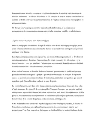 Les données sont récoltées en masse et ce phénomène évolue de manière verticale et non de
manière horizontale : la collecte de données se fait à travers de plus en plus de canaux mais les
données collectés sont toujours de la même nature. Il s’agit de données socio démographies ou
comportementales.
Or il s’agit ici d’un comportement lié à des objectifs de bien-être, et le processus de
comportement du consommateur dans ce cadre résulte surtout de variables psychologiques.
Angle d’analyse théorique et/ou méthodologique
Dans ce paragraphe sera annoncé l’angle d’analyse issue d’une théorie psychologique, mais
avant cela une délimitation du domaine afin d’avoir un axe de travail sur lequel nous pouvons
appliquer cette théorie.
Les objets connectés connaissent aujourd’hui une notoriété très importante, ils se développent
dans deux principaux domaines : la domotique, les objets connectés liés à la maison ; et le
fitness/bien-être : ceux qui sont liés à l’alimentation, sport et santé. Les objets connectés liés à
la santé commencent à être un domaine à part entière.
Cette étude s’intéresse au domaine du fitness/bien-être pour soulever la problématique que
pose ce domaine et l’image de « gadget » qu’ont ces technologies, en essayant de répondre
aussi à la question des données récoltées, de leur nature, en étudiant une question qui ressort
quand on parle fitness/bien-être : celle de la perte de poids.
Le comportement mesuré dans cette étude qui représente le domaine du fitness est donc celui
d’individus ayant des objectifs de perte de poids. Cela étant d’une part une question sociétale
omniprésente aujourd’hui, comme précisé en introduction, mais aussi, le comportement lié à la
perte de poids représente le comportement en fitness/bien-être des plus pertinents, quel que soit
la motivation de la volonté de perte de poids : médicale, esthétique, etc.
Cette étude se base sur une théorie psychologique qui sera développée plus tard, la théorie de
l’orientation régulatrice qui explique le comportement des consommateurs à partir leur
projection de l’état final ressenti, en distinguant un état final désiré et un état final non désiré.
 