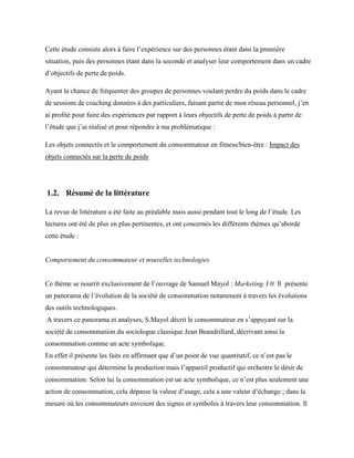 Cette étude consiste alors à faire l’expérience sur des personnes étant dans la première
situation, puis des personnes étant dans la seconde et analyser leur comportement dans un cadre
d’objectifs de perte de poids.
Ayant la chance de fréquenter des groupes de personnes voulant perdre du poids dans le cadre
de sessions de coaching données à des particuliers, faisant partie de mon réseau personnel, j’en
ai profité pour faire des expériences par rapport à leurs objectifs de perte de poids à partir de
l’étude que j’ai réalisé et pour répondre à ma problématique :
Les objets connectés et le comportement du consommateur en fitness/bien-être : Impact des
objets connectés sur la perte de poids
1.2. Résumé de la littérature
La revue de littérature a été faite au préalable mais aussi pendant tout le long de l’étude. Les
lectures ont été de plus en plus pertinentes, et ont concernés les différents thèmes qu’aborde
cette étude :
Comportement du consommateur et nouvelles technologies
Ce thème se nourrit exclusivement de l’ouvrage de Samuel Mayol : Marketing 3.0. Il présente
un panorama de l’évolution de la société de consommation notamment à travers les évolutions
des outils technologiques.
A travers ce panorama et analyses, S.Mayol décrit le consommateur en s’appuyant sur la
société de consommation du sociologue classique Jean Beaudrillard, décrivant ainsi la
consommation comme un acte symbolique.
En effet il présente les faits en affirmant que d’un point de vue quantitatif, ce n’est pas le
consommateur qui détermine la production mais l’appareil productif qui orchestre le désir de
consommation. Selon lui la consommation est un acte symbolique, ce n’est plus seulement une
action de consommation, cela dépasse la valeur d’usage, cela a une valeur d’échange ; dans la
mesure où les consommateurs envoient des signes et symboles à travers leur consommation. Il
 