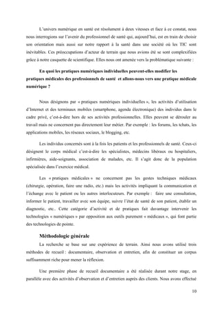 L’univers numérique en santé est résolument à deux vitesses et face à ce constat, nous
nous interrogions sur l’avenir du professionnel de santé qui, aujourd’hui, est en train de choisir
son orientation mais aussi sur notre rapport à la santé dans une société où les TIC sont
inévitables. Ces préoccupations d’acteur de terrain que nous avions été se sont complexifiées
grâce à notre casquette de scientifique. Elles nous ont amenée vers la problématique suivante :

       En quoi les pratiques numériques individuelles peuvent-elles modifier les
pratiques médicales des professionnels de santé et allons-nous vers une pratique médicale
numérique ?


       Nous désignons par « pratiques numériques individuelles », les activités d’utilisation
d’Internet et des terminaux mobiles (smartphone, agenda électronique) des individus dans le
cadre privé, c’est-à-dire hors de ses activités professionnelles. Elles peuvent se dérouler au
travail mais ne concernent pas directement leur métier. Par exemple : les forums, les tchats, les
applications mobiles, les réseaux sociaux, le blogging, etc.

       Les individus concernés sont à la fois les patients et les professionnels de santé. Ceux-ci
désignent le corps médical c’est-à-dire les spécialistes, médecins libéraux ou hospitaliers,
infirmières, aide-soignants, association de malades, etc. Il s’agit donc de la population
spécialisée dans l’exercice médical.

       Les « pratiques médicales » ne concernent pas les gestes techniques médicaux
(chirurgie, opération, faire une radio, etc.) mais les activités impliquant la communication et
l’échange avec le patient ou les autres interlocuteurs. Par exemple : faire une consultation,
informer le patient, travailler avec son équipe, suivre l’état de santé de son patient, établir un
diagnostic, etc.. Cette catégorie d’activité et de pratiques fait davantage intervenir les
technologies « numériques » par opposition aux outils purement « médicaux », qui font partie
des technologies de pointe.

       Méthodologie générale
       La recherche se base sur une expérience de terrain. Ainsi nous avons utilisé trois
méthodes de recueil : documentaire, observation et entretien, afin de constituer un corpus
suffisamment riche pour mener la réflexion.

       Une première phase de recueil documentaire a été réalisée durant notre stage, en
parallèle avec des activités d’observation et d’entretien auprès des clients. Nous avons effectué

                                                                                               10
 