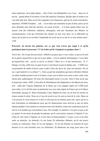 notre expérience de ça déjà, depuis… alors il fait 3 ans Montpellier, on a 3 ans… donc on a 6
ans de .. quand même d’évolution, d’une télé expertise à distance, décalée dans le temps et on
veut aller plus loin. Mais on est très suspendu à nos financeurs, quel qu’ils soient ministériels,
régionaux, FEDER Européen… euh… on est dans une tourmente un peu là hein, parce qu’on
nous demande sans arrêt des dossiers, on essaie d’écrire… à la base quand même tous les
acteurs sont des infirmiers, médecins, chirurgiens, sont pas forcément des Masters en
communications, n’ont pas forcément des masters en tout cela, donc on se débrouille du
mieux qu’on peut et on est dans l’inquiétude de savoir qu’est ce qu’on va nous donner quoi !
voilà.

D’accord. Au niveau des patients, est- ce que vous n’avez pas songé à ce qu’ils
participent dans le processus ? C’est-à-dire qu’ils s’équipent ou quelque chose ?

Tout à fait. On n’a pas du tout encore réfléchi à ça parce que si vous voulez, ce qui est le nerf
de la guerre aujourd’hui et qui est le gros débat , c’est le matériel informatique. C’est-à-dire
qu’aujourd’hui, euh… qu’est ce qu’on va utiliser ? Donc on a vu des fournisseurs, X, Y,
Orange, Covalia, enfin tous ces gens là qui se sont lancés un peu la dedans euh… l’ASIP avec
un prestataire de maître d’œuvre nous a aidé à faire des devis etc. pour nos dossiers. On est
sur « quel matériel on va utiliser ? ». Alors ça part du smartphone que toute infirmière libérale
ou même malade pourrait avoir à la limite, et qui sera en direct avec nous et puis voilà, à des
choses plus sophistiquées. On reste très interrogatif encore à ce jour. Alors il faut savoir que
le projet par contre, ASIP, c’est-à-dire de télémédecine développement a été déposé par nous,
euh… aidés par l’Agence Régionale de la Santé, qui s’est engagée auprès de l’ASIP pour
nous aider, et il a été fait aussi en partenariat avec une autre région de France qui est la Basse
Normandie, puisque la Basse Normandie, Caen, Hôpital de Caen, est en train de monter un
réseau comme le nôtre. Nous on a 6 ans de recul et eux ils sont en train de le créer. Donc on
s’est associé, le vieux réseau on va dire et celui qui est en création, pour euh.. parce qu’on va
tous fonctionner en télémédecine pour que les financements nous arrivent et que ces deux
régions pendant 3 ans mettent en commun toutes leur données, toutes leur expériences pour en
arriver à un modèle qui conviendrait à tous. Par exemple, le matériel, c’est pour ça que je dis
ça, quand ils ont choisi de prendre les patients, qu’ils vont inclure, toujours à l’hôpital. C’est-
à-dire ils vont venir à l’hôpital, on va leur faire un bilan pendant 3, 4 jours, et on va les faire
sortir au domicile. Au domicile, ils ont formé 20 infirmières libérales, qu’ils ont trouvé
comme ça, intéressées. Donc ils les ont équipées, ils les ont formées au transfert de leurs
dossiers et ils vont travailler avec ces infirmières. Ils démarrent, du coup, pour nous c’est

                                                                                               100
 