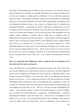 notre idées, ils font quelque part une filière de soins, c’est-à-dire, on ne peut plus choisir sa
propre infirmière si on est malade, on va prendre l’infirmière qui est formée, forcément. Nous
on n’est pas la dedans, le malade garde son infirmière. C’est une infirmière experte qui
sillonne la région , notre équipe d’infirmières expertes, qui ira quand même au lit du patient
parce qu’il y a cette notion de formation de l’autre. Mais le patient garde son infirmière, donc
son infirmière là, référente de base si vous voulez, si on équipait toutes les infirmières du
Languedoc Roussillon… ça représente une somme ! tandis qu’on va équiper nous, on a 20 à
22 experts, on part sur une base de 30 experts. Ce qui veut dire que ça réduit un petit peu les
coûts, ces 30 experts seront équipés et c’est eux qui vont jouer la télé consultation avec nos
équipes expertes médicales à distance. Mais il faudra que nos hôpitaux aient des
établissements de santé qui vont rentrer aussi dans la … dans le projet, soient aussi équipés et
formés. Donc il est clair que le projet ASIP là, est très détenteur de tout ce budget matériel
quoi. Nous on a les hommes, on a la volonté, on a une certaine expérience, la Basse
Normandie démarre et je trouve que c’est très intéressant d’échanger avec les autres, parce
qu’ on va pouvoir échanger durant ces 3 ans… Qu’est ce que l’on aura si on a rien, je ne sais
pas ce qu’on fera.. [rire] on continuera au minima, on se pose beaucoup de question parce
qu’on est un peu épuisés, là mais voilà, c’est… c’est un peut le coté humain de la chose je
crois.

Donc si je comprends bien l’hôpital par contre, accepte de faire les formations ici, de
faire intervenir des experts, mais pas de…

Alors voilà. Moi je suis, je suis mandatée par ma direction de soins, donc moi si vous voulez
au niveau de l’hôpital je suis en transversale, ce qui est en transversal c’est-à-dire j’appartiens
pas à un service. J’appartiens à la direction des soins, j’ai pas de .. la hiérarchie directe c’est le
directeur des soins de l’hôpital, si vous voulez hein. Donc je suis détachée pour intervenir
partout, sur tous les cas… et il est validé que je travaille à 20 % de mon temps avec le réseau
Ville-Hôpital Plaie Cicatrisations. Pour un développement des compétences et pour une
ouverture vers l’extérieur. Mais vous voyez que je suis moins équipée en matériel presque que
mes collègues de la ville. Bon, ça c’est… mais il est clair que si on part en télémédecine sur
le plan… si on est financé je pense, le réseau s’il est financé comme il a un pied à l’hôpital,
que c’est moitié ville, moitié hôpital euh… je pense que… informatiquement… la direction
informatique de l’hôpital va plus rentrer dans notre… mais là aussi ça va dépendre si on est
financé si on ne l’est pas, on aura du poids pour pouvoir aller revendiquer à notre direction
d’avoir les mêmes outils, de les faire entrer… tout va se déclencher ! on est vraiment à un

                                                                                                  101
 