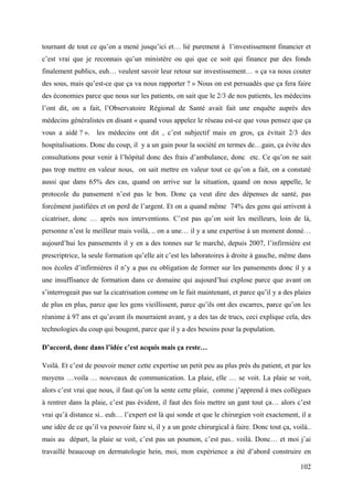 tournant de tout ce qu’on a mené jusqu’ici et… lié purement à l’investissement financier et
c’est vrai que je reconnais qu’un ministère ou qui que ce soit qui finance par des fonds
finalement publics, euh… veulent savoir leur retour sur investissement… « ça va nous couter
des sous, mais qu’est-ce que ça va nous rapporter ? » Nous on est persuadés que ça fera faire
des économies parce que nous sur les patients, on sait que le 2/3 de nos patients, les médecins
l’ont dit, on a fait, l’Observatoire Régional de Santé avait fait une enquête auprès des
médecins généralistes en disant « quand vous appelez le réseau est-ce que vous pensez que ça
vous a aidé ? ». les médecins ont dit , c’est subjectif mais en gros, ça évitait 2/3 des
hospitalisations. Donc du coup, il y a un gain pour la société en termes de…gain, ça évite des
consultations pour venir à l’hôpital donc des frais d’ambulance, donc etc. Ce qu’on ne sait
pas trop mettre en valeur nous, on sait mettre en valeur tout ce qu’on a fait, on a constaté
aussi que dans 65% des cas, quand on arrive sur la situation, quand on nous appelle, le
protocole du pansement n’est pas le bon. Donc ça veut dire des dépenses de santé, pas
forcément justifiées et on perd de l’argent. Et on a quand même 74% des gens qui arrivent à
cicatriser, donc … après nos interventions. C’est pas qu’on soit les meilleurs, loin de là,
personne n’est le meilleur mais voilà, .. on a une… il y a une expertise à un moment donné…
aujourd’hui les pansements il y en a des tonnes sur le marché, depuis 2007, l’infirmière est
prescriptrice, la seule formation qu’elle ait c’est les laboratoires à droite à gauche, même dans
nos écoles d’infirmières il n’y a pas eu obligation de former sur les pansements donc il y a
une insuffisance de formation dans ce domaine qui aujourd’hui explose parce que avant on
s’interrogeait pas sur la cicatrisation comme on le fait maintenant, et parce qu’il y a des plaies
de plus en plus, parce que les gens vieillissent, parce qu’ils ont des escarres, parce qu’on les
réanime à 97 ans et qu’avant ils mourraient avant, y a des tas de trucs, ceci explique cela, des
technologies du coup qui bougent, parce que il y a des besoins pour la population.

D’accord, donc dans l’idée c’est acquis mais ça reste…

Voilà. Et c’est de pouvoir mener cette expertise un petit peu au plus près du patient, et par les
moyens …voila … nouveaux de communication. La plaie, elle … se voit. La plaie se voit,
alors c’est vrai que nous, il faut qu’on la sente cette plaie, comme j’apprend à mes collègues
à rentrer dans la plaie, c’est pas évident, il faut des fois mettre un gant tout ça… alors c’est
vrai qu’à distance si.. euh… l’expert est là qui sonde et que le chirurgien voit exactement, il a
une idée de ce qu’il va pouvoir faire si, il y a un geste chirurgical à faire. Donc tout ça, voilà..
mais au départ, la plaie se voit, c’est pas un poumon, c’est pas.. voilà. Donc… et moi j’ai
travaillé beaucoup en dermatologie hein, moi, mon expérience a été d’abord construire en

                                                                                                102
 