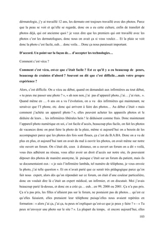 dérmatologie, j’y ai travaillé 12 ans, les dermato ont toujours travaillé avec des photos. Parce
que la peau se voit et qu’elle se regarde, donc on a eu cette culture, enfin de transfert de
photos déjà, qui est ancienne quoi ! je veux dire que les premiers qui ont travaillé avec les
photos c’est les dermatologues, donc nous on avait ça si vous voulez… Et la plaie se voit
donc la photo c’est facile, euh… donc voila… Donc ça nous paraissait important.

D’accord. Un point sur la façon de… d’accepter les technologies…

Comment c’est vécu ?

Comment c’est vécu, est-ce que c’était facile ? Est ce qu’il y a eu beaucoup de peurs,
beaucoup de craintes d’abord ? Souvent on dit que c’est difficile…mais votre propre
expérience ?

Alors, c’est difficile. On a vécu au début, quand on demandait aux infirmières au tout début,
« tu peux me passer une photo ? », « ah non non, j’ai pas d’appareil photo, j’ai… j’ai rien.. ».
Quand même en … 6 ans on a vu l’évolution, on a vu des infirmières qui maintenant, ne
serait-ce que l’I phone, etc. donc qui arrivent à faire des photos… Au début c’était « mais
comment j’achète un appareil photo ? », elles peuvent acheter les appareils photos et le
déduire de leurs… les infirmières libérales hein ! le déduisent comme frais. Donc maintenant
l’appareil photo numérique en soi, c’est facile d’accès, beaucoup plus facile, on fait les photos
de vacances donc on peut faire la photo de la plaie, même si aujourd’hui on a besoin de les
accompagner parce que les photos des fois sont floues, ça c’est du B.A.BA. Donc on a vu de
plus en plus, et aujourd’hui tant on avait du mal à ouvrir les photos, on avait même sur notre
site ouvert un forum. On s’était dit, ceux à distance, on a ouvert un forum on a dit « voilà,
vous êtes adhérent au réseau, vous allez avoir un droit d’accès sur notre site, ils pouvaient
déposer des photos de manière anonyme, là puisque c’était sur un forum du patient, mais ils
se documentaient eux : « je suis l’infirmière lambda, tel numéro de téléphone, je vous envoie
la photo, j’ai telle question ». Et on n’avait parié que ce serait très pédagogique parce qu’en
fait nous expert, alors dès qu’on répondait sur ce forum, on était d’une couleur particulière,
donc on voulait dire là c’était un expert médical, un infirmier, et on discutait. Moi j’avais
beaucoup parié là-dessus, et donc on a crée ça… euh…en 99, 2000 ou 2001. Ça n’a pas pris.
Ça n’a pas pris, les filles n’allaient pas sur le forum, ne postaient pas de photos… qu’est ce
qu’elles faisaient, elles prenaient leur téléphone puisqu’elles nous avaient repérées en
formation : « alors j’ai ça, j’ai ça, tu peux m’expliquer qu’est-ce que je peux y faire ? » - « Tu
peux m’envoyer une photo sur le site ? ». La plupart du temps, et encore aujourd’hui, elles

                                                                                              103
 