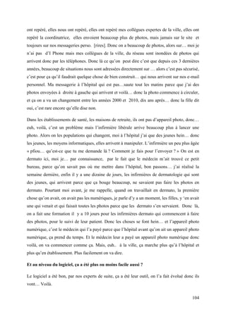 ont repéré, elles nous ont repéré, elles ont repéré mes collègues expertes de la ville, elles ont
repéré la coordinatrice, elles envoient beaucoup plus de photos, mais jamais sur le site et
toujours sur nos messageries perso. [rires]. Donc on a beaucoup de photos, alors sur… moi je
n’ai pas d’I Phone mais mes collègues de la ville, du réseau sont inondées de photos qui
arrivent donc par les téléphones. Donc là ce qu’on peut dire c’est que depuis ces 3 dernières
années, beaucoup de situations nous sont adressées directement sur … alors c’est pas sécurisé,
c’est pour ça qu’il faudrait quelque chose de bien construit… qui nous arrivent sur nos e-mail
personnel. Ma messagerie à l’hôpital qui est pas…saute tout les matins parce que j’ai des
photos envoyées à droite à gauche qui arrivent et voilà… donc la photo commence à circuler,
et ça on a vu un changement entre les années 2000 et 2010, dix ans après… donc la fille dit
oui, c’est rare encore qu’elle dise non.

Dans les établissements de santé, les maisons de retraite, ils ont pas d’appareil photo, donc…
euh, voilà, c’est un problème mais l’infirmière libérale arrive beaucoup plus à lancer une
photo. Alors on les populations qui changent, moi à l’hôpital j’ai que des jeunes hein… donc
les jeunes, les moyens informatiques, elles arrivent à manipuler. L’infirmière un peu plus âgée
« pfiou… qu’est-ce que tu me demande là ? Comment je fais pour l’envoyer ? » On est en
dermato ici, moi je… par connaissance, par le fait que le médecin m’ait trouvé ce petit
bureau, parce qu’on savait pas où me mettre dans l’hôpital, bon passons… j’ai réalisé la
semaine dernière, enfin il y a une dizaine de jours, les infirmières de dermatologie qui sont
des jeunes, qui arrivent parce que ça bouge beaucoup, ne savaient pas faire les photos en
dermato. Pourtant moi avant, je me rappelle, quand on travaillait en dermato, la première
chose qu’on avait, on avait pas les numériques, je parle d’y a un moment, les filles, y ‘en avait
une qui venait et qui faisait toutes les photos parce que les dermato s’en servaient. Donc là,
on a fait une formation il y a 10 jours pour les infirmières dermato qui commencent à faire
des photos, pour le suivi de leur patient. Donc les choses se font hein… et l’appareil photo
numérique, c’est le médecin qui l’a payé parce que l’hôpital avant qu’on ait un appareil photo
numérique, ça prend du temps. Et le médecin leur a payé un appareil photo numérique donc
voilà, on va commencer comme ça. Mais, euh.. à la ville, ça marche plus qu’à l’hôpital et
plus qu’en établissement. Plus facilement on va dire.

Et au niveau du logiciel, ça a été plus ou moins facile aussi ?

Le logiciel a été bon, par nos experts de suite, ça a été leur outil, on l’a fait évolué donc ils
vont… Voilà.


                                                                                             104
 