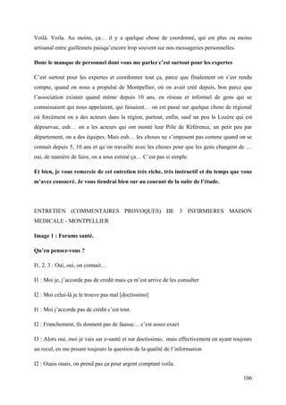 Voilà. Voila. Au moins, ça… il y a quelque chose de coordonné, qui est plus ou moins
artisanal entre guillemets puisqu’encore trop souvent sur nos messageries personnelles.

Donc le manque de personnel dont vous me parlez c’est surtout pour les expertes

C’est surtout pour les expertes et coordonner tout ça, parce que finalement on s’est rendu
compte, quand on nous a propulsé de Montpellier, où on avait créé depuis, bon parce que
l’association existait quand même depuis 10 ans, en réseau et informel de gens qui se
connaissaient qui nous appelaient, qui faisaient… on est passé sur quelque chose de régional
où forcément on a des acteurs dans la région, partout, enfin, sauf un peu la Lozère qui est
dépourvue, euh… on a les acteurs qui ont monté leur Pôle de Référence, un petit peu par
département, on a des équipes. Mais euh… les choses ne s’imposent pas comme quand on se
connait depuis 5, 10 ans et qu’on travaille avec les choses pour que les gens changent de …
oui, de manière de faire, on a sous estimé ça… C’est pas si simple.

Et bien, je vous remercie de cet entretien très riche, très instructif et du temps que vous
m’avez consacré. Je vous tiendrai bien sur au courant de la suite de l’étude.




ENTRETIEN (COMMENTAIRES PROVOQUES) DE 3 INFIRMIERES MAISON
MEDICALE - MONTPELLIER

Image 1 : Forums santé.

Qu’en pensez-vous ?

I1, 2, 3 : Oui, oui, on connait…

I1 : Moi je, j’accorde pas de credit mais ça m’est arrive de les consulter

I2 : Moi celui-là je le trouve pas mal [doctissimo]

I1 : Moi j’accorde pas de crédit c’est tout.

I2 : Franchement, ils donnent pas de fausse… c’est assez exact

I3 : Alors oui, moi je vais sur e-santé et sur doctissimo, mais effectivement en ayant toujours
un recul, en me posant toujours la question de la qualité de l’information

I2 : Ouais ouais, on prend pas ça pour argent comptant voila.

                                                                                           106
 