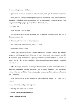 Et vous y allez pour des petits bobos…

I3 : pour revoir des choses, oui, selon ce qu’on rencontre, c’est…pas de la formation continue

I2 : tiens je me dis, tiens ça c’est telle pathologie ou tel problème de santé, je vais jeter un œil
mais voila… c’est juste que ça me donne une idée sur la chose mais je n’y accorde pas. Voilà
la rigueur scientifique je, je .. je l’accorderai à d’autres choses…

I2 : d’autres sites

I1 : voilà, mais pas à ceux-là ouais.

I3 : ceci dit on ne savait pas que doctissimo était reconnu par le ministère donc peut être ça
donne un certain crédit

I2 : ben moi je le trouve bien ce site, moi j’y vais

I1 : Par contre, santé aufeminin.com, jamais… e-santé…

I3 : non, moi je vais sur e-santé

I1 :e-santé moi je le connais pas moi, c’est que doctissimo… surtout. Quand je dois taper sur
google ,ça doit être ça qui tombe. C’est pour ça que… parce que je veux juste avoir une idée
de la question que je me pose mais…après si je veux de la rigueur scientifique, je vais des fois
sur des sites de CHU, sur telle pathologies, il y a des publications, enfin, les rares fois où j’y
vais voir ça….

I2 : Mais disons que doctissimo ne rentre pas dans les détails, ne rentre pas dans les détails, il
donne une information générale, accessible à tout le monde. Mais bon… euh, quand c’est
pointu, voila, dans les détails, il n’y rentre pas, j’ai remarqué ça. Donc c’est une information
euh…généraliste…

I1 : c’est vrai que moi, je ne peux pas dire que je ne l’utilise pas, mais je…je …voilà, avec la
réserve.

I2 : qui doit être pas mal, pas mal vu je pense …

I3 : ben déjà rien que le nom est parlant.

D’accord, passons à l’image suivante

Image 2 : Docteurclic.com
                                                                                                107
 