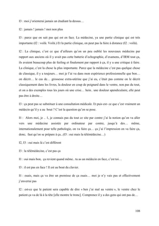 I3 : moi j’orienterai jamais un étudiant la dessus…

I2 : jamais ! jamais ! moi non plus

I3 : parce que on sait pas qui est en face. La médecine, ya une partie clinique qui est très
importante (I2 : voilà. Voilà.) Et la partie clinique, on peut pas la faire à distance (I2 : voilà).

I2 : La clinique, c’est ce que d’ailleurs qu’on un peu oublié les nouveaux médecins par
rapport aux anciens où il y avait pas cette batterie d’echographie, d’examens, d’IRM tout ça,
ils avaient beaucoup plus de feeling et finalement par rapport à ça, il y a une critique à faire.
La clinique, c’est la chose la plus importante. Parce que la médecine c’est pas quelque chose
de classique, il y a toujours… moi je l’ai vu dans mon expérience professionnelle que bon…
on décrit… le cas de… grossesse extra-utérine que j’ai eu, c’était pas comme on le décrit
classiquement dans les livres, la douleur en coup de poignard dans le ventre, non pas du tout,
et on a des exemples tous les jours où une crise… hein.. une douleur apendiculaire, elle peut
pas être à droite…

I3 : ça peut pas se substituer à une consultation médicale. Et puis est- ce que c’est vraiment un
médecin qu’il y a au bout ? C’est la question qu’on se pose.

I1 : Alors moi, je .. 1, je connais pas du tout ce site par contre j’ai la notion qu’on va aller
vers   une    médecine     assistée    par   ordinateur   par   contre,   jusqu’à    des…     même,
internationalement pour telle pathologie, on va faire ça… ça j’ai l’impression on va faire ça,
donc, faut qu’on se prépare à ça...(I3 : oui mais la télémédecine…)

I2, I3 : oui mais là c’est différent

I3 : la télémédecine, c’est pas ça

I1 : oui mais bon, ça revient quand même.. tu as un médecin en face, c’est toi…

I3 : il est pas en face ! Il est au bout du clavier.

I1 : ouais, mais ça va être un premisse de ça ouais… moi je n’y vais pas et effectivement
j’enverrai pas

I2 : est-ce que le patient sera capable de dire « ben j’ai mal au ventre », le ventre chez le
patient ça va de là à la tête [elle montre le tronc]. Comprenez il y a des gens qui ont pas de…



                                                                                                 108
 