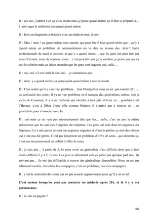 I1 : oui oui, j’adhère à ce qu’elles disent mais je pense quand même qu’il faut se préparer à…
à envisager la médecine autrement quand même

I2 : faire un diagnostic à distance avec un médecin moi, là non.

I3 : Mais ! mais ! ça quand même sous entend, que peut être il faut quand même que…qu’y a
quand même un problème de communication on va dire au niveau des…hein ? Entre
professionnels de santé et patients et que y a quand même… que les gens ont peut être pas
assez d’écoute, assez de réponse, assez... c’est peut être pas ça la solution, je pense pas que ça
soit la solution mais ça laisse entendre que les gens sont inquiets oui, voilà….

I2 : oui, oui, s’il est visité le site, oui… je connaissais pas.

I3 : donc y a quand même, ça correspond quand même à une demande.

I2 : C'est-à-dire qu’il y a un vrai problème… bon Montpellier nous on est pas touché (I3 : …
de continuité des soins). Il ya un vrai problème où il manque des généralistes, même, moi je
viens de Cessenon, il y a un médecin qui cherche à tout prix d’avoir un… pourtant c’est
l’Hérault, c’est à 20km d’une ville comme Béziers, il n’arrive pas à trouver de .. un
généraliste pour s’associer avec lui.

I3 : oui mais ça ne veut pas nécessairement dire que les… enfin, c’est un peu le même
phénomène que les services d’urgence des hôpitaux. Les gens qui vont dans les urgences des
hôpitaux, il y a une partie ce sont des urgences urgentes et d’autres parties ce sont des choses
qui n’ont pas été gérées. C’est pas forcément un problème d’offre de soins…qui alimente ça,
c’est pas nécessairement un déficit d’offre de soins.

I2 : je sais pas… à partir de 5, 6h pour avoir un généraliste c’est difficile alors que c’était
moins difficile il y a 5, 10 ans. Les gens se retournent vers ça parce que quelque part bon, ils
arrivent pas… ils ont des difficultés à trouver des généralistes disponibles. Nous on est pas
tellement touchés, mais dans les campagnes, c’est un problème, dans les campagnes.

I1 : c’est la continuité des soins qui est pas assurée apparemment pour qu’il y ait un tel

C’est surtout lorsqu’on peut pas contacter un médecin après 21h, et là il y a des
permanences

I2 : ce site est payant ?



                                                                                              109
 