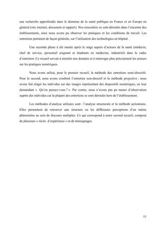 une recherche approfondie dans le domaine de la santé publique en France et en Europe en
général (site internet, document et rapport). Nos rencontres se sont déroulés dans l’enceinte des
établissements, ainsi nous avons pu observer les pratiques et les conditions de travail. Les
entretiens portaient de façon générale, sur l’utilisation des technologies en hôpital.

       Une seconde phase à été menée après le stage auprès d’acteurs de la santé (médecin,
chef de service, personnel soignant et étudiants en médecine, industriel) dans le cadre
d’entretien. Ce recueil servait à enrichir nos données et à interroger plus précisément les acteurs
sur les pratiques numériques.

       Nous avons utilisé, pour le premier recueil, la méthode des entretiens semi-directifs.
Pour le second, nous avons combiné l’entretien non-directif et la méthode projective : nous
avons fait réagir les individus sur des images représentant des dispositifs numériques, en leur
demandant « Qu’en pensez-vous ? ». Par contre, nous n’avons pas pu mener d’observation
auprès des individus car la plupart des entretiens se sont déroulés hors de l’établissement.

       Les méthodes d’analyse utilisées sont : l’analyse structurale et la méthode actionniste.
Elles permettent de retrouver une structure ou les différentes perceptions d’un même
phénomène au sein de discours multiples. Ce qui correspond à notre second recueil, composé
de plusieurs « récits d’expérience » et de témoignages.




                                                                                                11
 