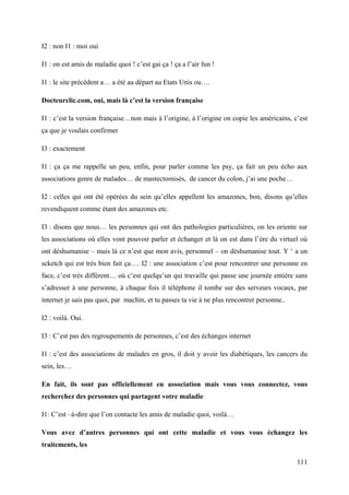 I2 : non I1 : moi oui

I1 : on est amis de maladie quoi ! c’est gai ça ! ça a l’air fun !

I1 : le site précédent a… a été au départ au Etats Unis ou….

Docteurclic.com, oui, mais là c’est la version française

I1 : c’est la version française…non mais à l’origine, à l’origine on copie les américains, c’est
ça que je voulais confirmer

I3 : exactement

I1 : ça ça me rappelle un peu, enfin, pour parler comme les psy, ça fait un peu écho aux
associations genre de malades… de mastectomisés, de cancer du colon, j’ai une poche…

I2 : celles qui ont été opérées du sein qu’elles appellent les amazones, bon, disons qu’elles
revendiquent comme étant des amazones etc.

I3 : disons que nous… les personnes qui ont des pathologies particulières, on les oriente sur
les associations où elles vont pouvoir parler et échanger et là on est dans l’ère du virtuel où
ont déshumanise – mais là ce n’est que mon avis, personnel – on déshumanise tout. Y ‘ a un
scketch qui est très bien fait ça…. I2 : une association c’est pour rencontrer une personne en
face, c’est très différent… où c’est quelqu’un qui travaille qui passe une journée entière sans
s’adresser à une personne, à chaque fois il téléphone il tombe sur des serveurs vocaux, par
internet je sais pas quoi, par machin, et tu passes ta vie à ne plus rencontrer personne..

I2 : voilà. Oui.

I3 : C’est pas des regroupements de personnes, c’est des échanges internet

I1 : c’est des associations de malades en gros, il doit y avoir les diabétiques, les cancers du
sein, les…

En fait, ils sont pas officiellement en association mais vous vous connectez, vous
recherchez des personnes qui partagent votre maladie

I1: C’est –à-dire que l’on contacte les amis de maladie quoi, voilà…

Vous avez d’autres personnes qui ont cette maladie et vous vous échangez les
traitements, les

                                                                                             111
 
