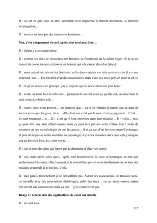 I1 : ou est ce que vous en êtes, comment vous supportez le dernier traitement, la dernière
investigation…

I3 : mais ce ne sont pas des rencontres humaines…

Non, c’est uniquement virtuel, après plus tard peut être…

I3 : il peut y avoir autre chose

I2 : comme les sites de rencontres sur Internet, ça fonctionne de la même façon. Si tu as un
cancer du colon, tu peux retrouver un homme qui a le cancer du colon [rires]

I3 : nous quand on, oriente les étudiants, enfin dans certains cas très particulier où il y a une
nécessité, euh…. On travaille avec des associations, mais avec des vrais gens en chair et en os

I2 : et qu’on connait en principe, pas n’importe quelle association non plus hein !

I3 : voilà, on aime bien le côté euh… justement la société étant ce qu’elle est, on aime bien le
côté contact, relation euh…

I1 : ouais, mais vous pouvez… on suppose que… ça si ça viendra je pense que ça aura du
succès parce que les gens, ils se… délectent non c’est pas le mot, c’est un jugement…C’est…
ils sont beaucoup… à …I2 : c’est qu’il sont enfermés dans leur maladie… I1 : voilà… non,
ça peut être une aide effectivement mais ça peut être pervers cette affaire hein ! enfin de
ressasser un peu sa pathologie les uns les autres… là si ça part d’un bon sentiment d’échanger,
et puis de ne pas se sentir seul dans sa pathologie, il y a des maladies rares pour cela j’imagine
que ça doit être bien, etc. vous voyez…

I3 : oui et pour des gens qui feront pas la démarche d’aller voir autrui

I1 : oui, mais après voilà ouais, après moi honnêtement, là vous m’interrogez en tant que
professionnel de santé, effectivement je le conseillerai pas et si éventuellement on est tous des
malades potentiels je n’irai pas. Voilà.

I2 : moi pareil, franchement je le conseillerai pas. Autant les associations, on travaille avec,
on travaille avec des associations diabétiques, enfin des trucs… on est assez ouvert, même
très ouvert aux associations mais ça euh… je le conseillerai pas.

Image 4 : screen shot des applications de santé sur mobile

I2 : ils vont loin.
                                                                                              112
 