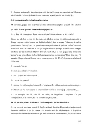 I1 : Donc ça peut rappeler à un diabétique qu’il faut qu’il prenne son comprimé, qu’il fasse un
test d’insuline…Ah oui, j’ai mon dextro est atteint, je peux prendre tant d’unité, je…

Oui, ça vous donne les indications alimentaires

Ah carrément, ça peut faire un protocole ! mais carrément ça remplace le toubib cette affaire !

Ça alerte en fait, quand il faut le faire : se piquer, ou…

I3 : et donc s’il est en panne, il peut plus se soigner ! [blanc puis rire] je fais exprès !

Disons que à la fois, ça peut être des outils qui, à la fois, ça peut être intéressant mais qui à la
fois ne vont pas, enfin, je parle que du Diabeo hein !, dans le sens de l’éducation du patient
quand même. Parce qu’on a eu quand même des générations de patients, enfin c’est quand
même écrit hein ! de tant à tant tu fais ça, les gens après un peu agé, ou en difficulté sont pris
en charge par des infirmiers libéraux donc en plus ! euh, à la fois ça peut être intéressant,
quelqu’un qui est perdu au fin fond de la campagne et qui sait pas ce qu’il faut faire mais s’il
a pas été éduqué, si son téléphone est en panne, comment fait il ?...Ça doit pas se substituer à
l’éducation.

I1 : oui, oui, c’est sur.

I2 : mais ça vient après l’éducation.

I1 : oui ! ça peut être un outil voilà…

I3 : ça peut être un outil.

I1 : ça peut être intéressant même pour le…voyez pour les médicaments, ça peut nous aider…

I2 : Mais là j’ai pas bien compris là [elle montre le lecteur de radiologie]. Lire une radio, …

I1 : Par exemple t’as fait, t’as fait une radio, ils interprètent… imaginons t’as pas
l’interprétation, tu es tombée, tu t’es cassé ton doigt de pied…

En fait, ça vous permet de lire votre radio sans passer par les laboratoires

I3 : par exemple au réseau, quand ils font les visites à domicile, Plaie et cicatrisation, quand
ils ont un problème, il y a des choses… ils prennent avec les téléphones etc. et ils peuvent
travailler directement avec le médecin qui est à distance, en télémédecine. Ça c’est des choses



                                                                                                113
 