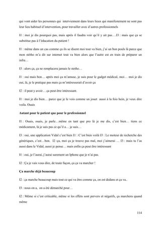 qui vont aider les personnes qui interviennent dans leurs lieux qui manifestement ne sont pas
leur lieu habituel d’intervention, pour travailler avec d’autres professionnels

I1 : moi je dis pourquoi pas, mais après il faudra voir qu’il y ait pas….I3 : mais que ça se
substitue pas à l’éducation du patient !

I1 : même dans un cas comme ça ils se disent moi tout va bien, j’ai un bon pouls là parce que
mon stétho m’a dit sur internet tout va bien alors que l’autre est en train de préparer un
infra…

I3 : alors ça, ça ne remplacera jamais le stetho…

I1 : oui mais bon… après moi ça m’amuse, je suis pour le gadget médical, moi… moi je dis
oui, là, je le pratique pas mais ça m’intéresserait d’avoir ça

I2 : il peut y avoir… ça peut être intéressant.

I1 : moi je dis bien… parce que je le vois comme un jouet aussi à la fois hein, je veux dire
voila. Ouais

Autant pour le patient que pour le professionnel

I1 : Ouais, ouais, je parle…même en tant que pro là je me dis, c’est bien… tiens ce
médicament, là je sais pas ce qu’il a… je suis…

I3 : oui, une application Vidal c’est bien I1 : C’est bien voilà I3 : Le moteur de recherche des
génériques, c’est…bon. I2 :ça, moi ça je trouve pas mal, moi j’aimerai … I3 : mais tu l’as
aussi dans le Vidal, aussi je pense… mais enfin ça peut être intéressant

I1 : oui, je l’aurai, j’aurai surement un Iphone que je n’ai pas.

I2 : Ça je vais vous dire, de toute façon, ça ça va marcher !

Ça marche déjà beaucoup

I2 : ça marche beaucoup mais tout ce qui va être comme ça, on est dedans et ça va..

I3 : nous on a, on a été démarché pour…

I2 : Même si c’est criticable, même si les effets sont pervers et négatifs, ça marchera quand
même


                                                                                            114
 