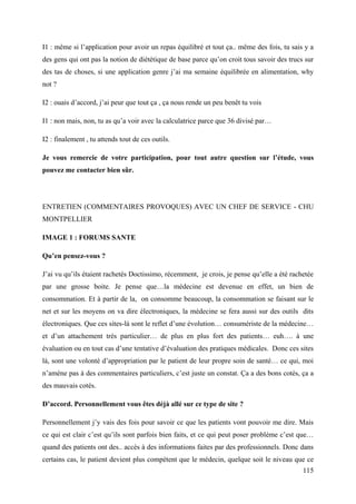I1 : même si l’application pour avoir un repas équilibré et tout ça.. même des fois, tu sais y a
des gens qui ont pas la notion de diététique de base parce qu’on croit tous savoir des trucs sur
des tas de choses, si une application genre j’ai ma semaine équilibrée en alimentation, why
not ?

I2 : ouais d’accord, j’ai peur que tout ça , ça nous rende un peu benêt tu vois

I1 : non mais, non, tu as qu’a voir avec la calculatrice parce que 36 divisé par…

I2 : finalement , tu attends tout de ces outils.

Je vous remercie de votre participation, pour tout autre question sur l’étude, vous
pouvez me contacter bien sûr.




ENTRETIEN (COMMENTAIRES PROVOQUES) AVEC UN CHEF DE SERVICE - CHU
MONTPELLIER

IMAGE 1 : FORUMS SANTE

Qu’en pensez-vous ?

J’ai vu qu’ils étaient rachetés Doctissimo, récemment, je crois, je pense qu’elle a été rachetée
par une grosse boite. Je pense que…la médecine est devenue en effet, un bien de
consommation. Et à partir de la, on consomme beaucoup, la consommation se faisant sur le
net et sur les moyens on va dire électroniques, la médecine se fera aussi sur des outils dits
électroniques. Que ces sites-là sont le reflet d’une évolution… consumériste de la médecine…
et d’un attachement très particulier… de plus en plus fort des patients… euh…. à une
évaluation ou en tout cas d’une tentative d’évaluation des pratiques médicales. Donc ces sites
là, sont une volonté d’appropriation par le patient de leur propre soin de santé… ce qui, moi
n’amène pas à des commentaires particuliers, c’est juste un constat. Ça a des bons cotés, ça a
des mauvais cotés.

D’accord. Personnellement vous êtes déjà allé sur ce type de site ?

Personnellement j’y vais des fois pour savoir ce que les patients vont pouvoir me dire. Mais
ce qui est clair c’est qu’ils sont parfois bien faits, et ce qui peut poser problème c’est que…
quand des patients ont des.. accès à des informations faites par des professionnels. Donc dans
certains cas, le patient devient plus compétent que le médecin, quelque soit le niveau que ce
                                                                                            115
 