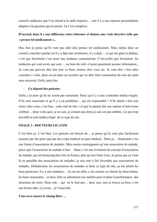 conseils médicaux que l’on entend à la radio toujours… soit il y a une réponse personnalisée
adaptée à la question qui est posée. Là c’est complexe.

D’accord, donc il y une différence entre informer et donner une vraie directive telle que
« prenez tel médicament »..

Oui, bon je pense qu’ils vont pas aller dire prenez tel médicament. Mais même dans un
conseil, consulter quelqu’un il y a déjà une orientation, il y a déjà… ce qui me gène la dedans,
c’est que forcément c’est aussi une tendance consumériste. C’est-à-dire que forcément, les
médecins qui vont avoir, qui sont … au bout du web, n’ayant quasiment aucune information ,
ils vont pas pouvoir dire ben tout va bien, rentrez chez vous etc. ils vont dire « ben allez
consulter » voila, donc on est dans un système qui va aller faire consommer du soin de santé
sans nécessité. Enfin, peut être.

    -   Ça dépend des patients-

Enfin, j’ai peur qu’ils ne soient pas rassurants. Parce qu’il y a une contrainte médico-légale.
S’ils sont rassurants et qu’il y a un problème… qui est responsable ? S’ils disent « ben non
restez chez vous, c’est bon, votre mal de tête » et que le patient fait une rupture d’anévrisme
célébral… donc voila quoi, je ne sais, je connais pas donc je suis un peu embêté, j’ai pas trop
travaillé le coté médico-légal de ce type de site.

IMAGE 3 : DOCTEURCLIC.COM

C’est bien ça. C’est bien. Les patients ont besoin de… je pense qu’ils sont plus facilement
rassurés par des pairs que par des corps médical ou para médical. Donc je… finalement c’est
une forme d’association de malades. Mais moins contraignante qu’une association de malade,
parce que l’association de malade il faut… Donc c’est une évolution du concept d’association
de malade, qui est beaucoup plus fort en France, plus qu’aux Etats Unis, Je pense que ça vient
là en parallèle des associations de malades, je suis tout à fait favorable aux associations de
malades. Globalement, les associations de malades et donc ce type de site, ça trie plutôt les
bons praticiens. Il y a une tendance… ils ont un effet, c’est comme on choisit les bons hôtels,
les bons restaurants.. .et donc elles se substituent aux tutelles pour évaluer la performance des
structures de soins. Donc euh… qui ne le font pas… donc non, moi je trouve ça bien, c’est
une bonne idée, si j’avais... je l’aurai fait..

Vous avez encore le champ libre …


                                                                                             117
 