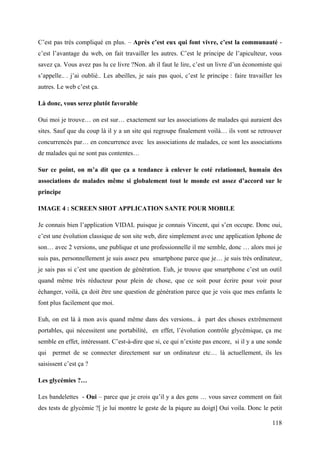 C’est pas très compliqué en plus. – Après c’est eux qui font vivre, c’est la communauté -
c’est l’avantage du web, on fait travailler les autres. C’est le principe de l’apiculteur, vous
savez ça. Vous avez pas lu ce livre ?Non. ah il faut le lire, c’est un livre d’un économiste qui
s’appelle.. . j’ai oublié.. Les abeilles, je sais pas quoi, c’est le principe : faire travailler les
autres. Le web c’est ça.

Là donc, vous serez plutôt favorable

Oui moi je trouve… on est sur… exactement sur les associations de malades qui auraient des
sites. Sauf que du coup là il y a un site qui regroupe finalement voilà… ils vont se retrouver
concurrencés par… en concurrence avec les associations de malades, ce sont les associations
de malades qui ne sont pas contentes…

Sur ce point, on m’a dit que ça a tendance à enlever le coté relationnel, humain des
associations de malades même si globalement tout le monde est assez d’accord sur le
principe

IMAGE 4 : SCREEN SHOT APPLICATION SANTE POUR MOBILE

Je connais bien l’application VIDAL puisque je connais Vincent, qui s’en occupe. Donc oui,
c’est une évolution classique de son site web, dire simplement avec une application Iphone de
son… avec 2 versions, une publique et une professionnelle il me semble, donc … alors moi je
suis pas, personnellement je suis assez peu smartphone parce que je… je suis très ordinateur,
je sais pas si c’est une question de génération. Euh, je trouve que smartphone c’est un outil
quand même très réducteur pour plein de chose, que ce soit pour écrire pour voir pour
échanger, voilà, ça doit être une question de génération parce que je vois que mes enfants le
font plus facilement que moi.

Euh, on est là à mon avis quand même dans des versions.. à part des choses extrêmement
portables, qui nécessitent une portabilité, en effet, l’évolution contrôle glycémique, ça me
semble en effet, intéressant. C’est-à-dire que si, ce qui n’existe pas encore, si il y a une sonde
qui permet de se connecter directement sur un ordinateur etc… là actuellement, ils les
saisissent c’est ça ?

Les glycémies ?…

Les bandelettes - Oui – parce que je crois qu’il y a des gens … vous savez comment on fait
des tests de glycémie ?[ je lui montre le geste de la piqure au doigt] Oui voila. Donc le petit

                                                                                                118
 