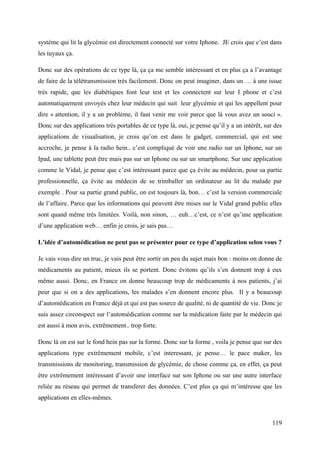 système qui lit la glycémie est directement connecté sur votre Iphone. JE crois que c’est dans
les tuyaux ça.

Donc sur des opérations de ce type là, ça ça me semble intéressant et en plus ça a l’avantage
de faire de la télétransmission très facilement. Donc on peut imaginer, dans un … à une issue
très rapide, que les diabétiques font leur test et les connectent sur leur I phone et c’est
automatiquement envoyés chez leur médecin qui suit leur glycémie et qui les appellent pour
dire « attention, il y a un problème, il faut venir me voir parce que là vous avez un souci ».
Donc sur des applications très portables de ce type là, oui, je pense qu’il y a un intérêt, sur des
applications de visualisation, je crois qu’on est dans le gadget, commercial, qui est une
accroche, je pense à la radio hein.. c’est compliqué de voir une radio sur un Iphone, sur un
Ipad, une tablette peut être mais pas sur un Iphone ou sur un smartphone. Sur une application
comme le Vidal, je pense que c’est intéressant parce que ça évite au médecin, pour sa partie
professionnelle, ça évite au médecin de se trimballer un ordinateur au lit du malade par
exemple . Pour sa partie grand public, on est toujours là, bon… c’est la version commerciale
de l’affaire. Parce que les informations qui peuvent être mises sur le Vidal grand public elles
sont quand même très limitées. Voilà, non sinon, … euh…c’est, ce n’est qu’une application
d’une application web… enfin je crois, je sais pas…

L’idée d’automédication ne peut pas se présenter pour ce type d’application selon vous ?

Je vais vous dire un truc, je vais peut être sortir un peu du sujet mais bon : moins on donne de
médicaments au patient, mieux ils se portent. Donc évitons qu’ils s’en donnent trop à eux
même aussi. Donc, en France on donne beaucoup trop de médicaments à nos patients, j’ai
peur que si on a des applications, les malades s’en donnent encore plus. Il y a beaucoup
d’automédication en France déjà et qui est pas source de qualité, ni de quantité de vie. Donc je
suis assez circonspect sur l’automédication comme sur la médication faite par le médecin qui
est aussi à mon avis, extrêmement.. trop forte.

Donc là on est sur le fond hein pas sur la forme. Donc sur la forme , voila je pense que sur des
applications type extrêmement mobile, c’est interessant, je pense… le pace maker, les
transmissions de monitoring, transmission de glycémie, de chose comme ça, en effet, ça peut
être extrêmement intéressant d’avoir une interface sur son Iphone ou sur une autre interface
reliée au réseau qui permet de transferer des données. C’est plus ça qui m’intéresse que les
applications en elles-mêmes.


                                                                                               119
 