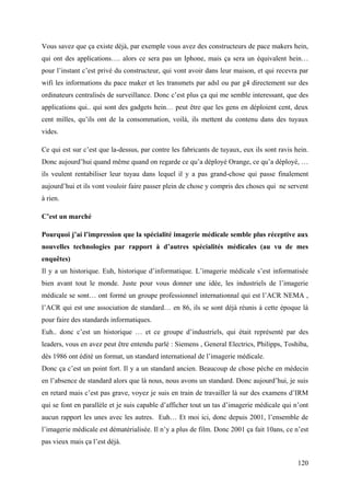 Vous savez que ça existe déjà, par exemple vous avez des constructeurs de pace makers hein,
qui ont des applications…. alors ce sera pas un Iphone, mais ça sera un équivalent hein…
pour l’instant c’est privé du constructeur, qui vont avoir dans leur maison, et qui recevra par
wifi les informations du pace maker et les transmets par adsl ou par g4 directement sur des
ordinateurs centralisés de surveillance. Donc c’est plus ça qui me semble interessant, que des
applications qui.. qui sont des gadgets hein… peut être que les gens en déploient cent, deux
cent milles, qu’ils ont de la consommation, voilà, ils mettent du contenu dans des tuyaux
vides.

Ce qui est sur c’est que la-dessus, par contre les fabricants de tuyaux, eux ils sont ravis hein.
Donc aujourd’hui quand même quand on regarde ce qu’a déployé Orange, ce qu’a déployé, …
ils veulent rentabiliser leur tuyau dans lequel il y a pas grand-chose qui passe finalement
aujourd’hui et ils vont vouloir faire passer plein de chose y compris des choses qui ne servent
à rien.

C’est un marché

Pourquoi j’ai l’impression que la spécialité imagerie médicale semble plus réceptive aux
nouvelles technologies par rapport à d’autres spécialités médicales (au vu de mes
enquêtes)
Il y a un historique. Euh, historique d’informatique. L’imagerie médicale s’est informatisée
bien avant tout le monde. Juste pour vous donner une idée, les industriels de l’imagerie
médicale se sont… ont formé un groupe professionnel internationnal qui est l’ACR NEMA ,
l’ACR qui est une association de standard… en 86, ils se sont déjà réunis à cette époque là
pour faire des standards informatiques.
Euh.. donc c’est un historique … et ce groupe d’industriels, qui était représenté par des
leaders, vous en avez peut être entendu parlé : Siemens , General Electrics, Philipps, Toshiba,
dès 1986 ont édité un format, un standard international de l’imagerie médicale.
Donc ça c’est un point fort. Il y a un standard ancien. Beaucoup de chose pèche en médecin
en l’absence de standard alors que là nous, nous avons un standard. Donc aujourd’hui, je suis
en retard mais c’est pas grave, voyez je suis en train de travailler là sur des examens d’IRM
qui se font en parallèle et je suis capable d’afficher tout un tas d’imagerie médicale qui n’ont
aucun rapport les unes avec les autres. Euh… Et moi ici, donc depuis 2001, l’ensemble de
l’imagerie médicale est dématérialisée. Il n’y a plus de film. Donc 2001 ça fait 10ans, ce n’est
pas vieux mais ça l’est déjà.


                                                                                             120
 