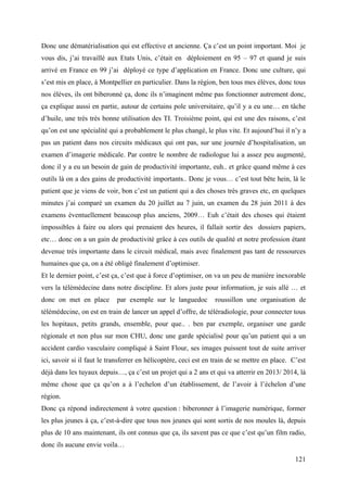 Donc une dématérialisation qui est effective et ancienne. Ça c’est un point important. Moi je
vous dis, j’ai travaillé aux Etats Unis, c’était en déploiement en 95 – 97 et quand je suis
arrivé en France en 99 j’ai déployé ce type d’application en France. Donc une culture, qui
s’est mis en place, à Montpellier en particulier. Dans la région, ben tous mes élèves, donc tous
nos élèves, ils ont biberonné ça, donc ils n’imaginent même pas fonctionner autrement donc,
ça explique aussi en partie, autour de certains pole universitaire, qu’il y a eu une… en tâche
d’huile, une très très bonne utilisation des TI. Troisième point, qui est une des raisons, c’est
qu’on est une spécialité qui a probablement le plus changé, le plus vite. Et aujourd’hui il n’y a
pas un patient dans nos circuits médicaux qui ont pas, sur une journée d’hospitalisation, un
examen d’imagerie médicale. Par contre le nombre de radiologue lui a assez peu augmenté,
donc il y a eu un besoin de gain de productivité importante, euh.. et grâce quand même à ces
outils là on a des gains de productivité importants.. Donc je vous… c’est tout bête hein, là le
patient que je viens de voir, bon c’est un patient qui a des choses très graves etc, en quelques
minutes j’ai comparé un examen du 20 juillet au 7 juin, un examen du 28 juin 2011 à des
examens éventuellement beaucoup plus anciens, 2009… Euh c’était des choses qui étaient
impossibles à faire ou alors qui prenaient des heures, il fallait sortir des dossiers papiers,
etc… donc on a un gain de productivité grâce à ces outils de qualité et notre profession étant
devenue très importante dans le circuit médical, mais avec finalement pas tant de ressources
humaines que ça, on a été obligé finalement d’optimiser.
Et le dernier point, c’est ça, c’est que à force d’optimiser, on va un peu de manière inexorable
vers la télémédecine dans notre discipline. Et alors juste pour information, je suis allé … et
donc on met en place        par exemple sur le languedoc         roussillon une organisation de
télémédecine, on est en train de lancer un appel d’offre, de téléradiologie, pour connecter tous
les hopitaux, petits grands, ensemble, pour que.. . ben par exemple, organiser une garde
régionale et non plus sur mon CHU, donc une garde spécialisé pour qu’un patient qui a un
accident cardio vasculaire compliqué à Saint Flour, ses images puissent tout de suite arriver
ici, savoir si il faut le transferrer en hélicoptère, ceci est en train de se mettre en place. C’est
déjà dans les tuyaux depuis…, ça c’est un projet qui a 2 ans et qui va atterrir en 2013/ 2014, là
même chose que ça qu’on a à l’echelon d’un établissement, de l’avoir à l’échelon d’une
région.
Donc ça répond indirectement à votre question : biberonner à l’imagerie numérique, former
les plus jeunes à ça, c’est-à-dire que tous nos jeunes qui sont sortis de nos moules là, depuis
plus de 10 ans maintenant, ils ont connus que ça, ils savent pas ce que c’est qu’un film radio,
donc ils aucune envie voila…

                                                                                                121
 