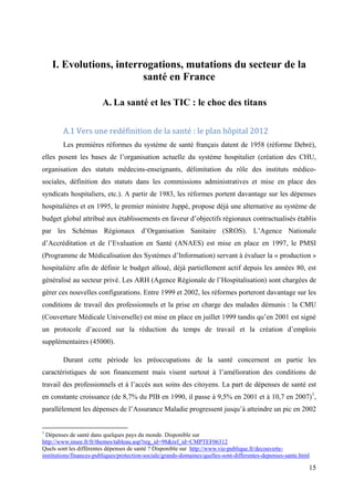I. Evolutions, interrogations, mutations du secteur de la
                         santé en France

                         A. La santé et les TIC : le choc des titans

        A.1 Vers une redéfinition de la santé : le plan hôpital 2012
        Les premières réformes du système de santé français datent de 1958 (réforme Debré),
elles posent les bases de l’organisation actuelle du système hospitalier (création des CHU,
organisation des statuts médecins-enseignants, délimitation du rôle des instituts médico-
sociales, définition des statuts dans les commissions administratives et mise en place des
syndicats hospitaliers, etc.). A partir de 1983, les réformes portent davantage sur les dépenses
hospitalières et en 1995, le premier ministre Juppé, propose déjà une alternative au système de
budget global attribué aux établissements en faveur d’objectifs régionaux contractualisés établis
par les Schémas Régionaux d’Organisation Sanitaire (SROS). L’Agence Nationale
d’Accréditation et de l’Evaluation en Santé (ANAES) est mise en place en 1997, le PMSI
(Programme de Médicalisation des Systèmes d’Information) servant à évaluer la « production »
hospitalière afin de définir le budget alloué, déjà partiellement actif depuis les années 80, est
généralisé au secteur privé. Les ARH (Agence Régionale de l’Hospitalisation) sont chargées de
gérer ces nouvelles configurations. Entre 1999 et 2002, les réformes porteront davantage sur les
conditions de travail des professionnels et la prise en charge des malades démunis : la CMU
(Couverture Médicale Universelle) est mise en place en juillet 1999 tandis qu’en 2001 est signé
un protocole d’accord sur la réduction du temps de travail et la création d’emplois
supplémentaires (45000).

        Durant cette période les préoccupations de la santé concernent en partie les
caractéristiques de son financement mais visent surtout à l’amélioration des conditions de
travail des professionnels et à l’accès aux soins des citoyens. La part de dépenses de santé est
en constante croissance (de 8,7% du PIB en 1990, il passe à 9,5% en 2001 et à 10,7 en 2007) 1,
parallèlement les dépenses de l’Assurance Maladie progressent jusqu’à atteindre un pic en 2002


1
  Dépenses de santé dans quelques pays du monde. Disponible sur
http://www.insee.fr/fr/themes/tableau.asp?reg_id=98&ref_id=CMPTEF06312
Quels sont les différentes dépenses de santé ? Disponible sur http://www.vie-publique.fr/decouverte-
institutions/finances-publiques/protection-sociale/grands-domaines/quelles-sont-differentes-depenses-sante.html

                                                                                                              15
 