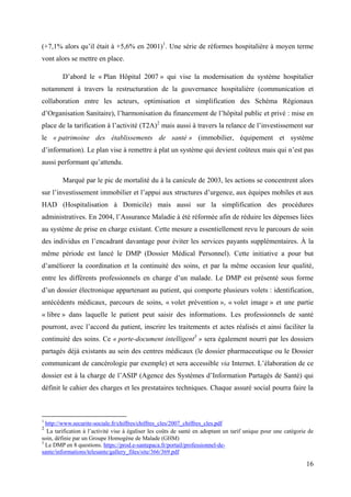 (+7,1% alors qu’il était à +5,6% en 2001)1. Une série de réformes hospitalière à moyen terme
vont alors se mettre en place.

        D’abord le « Plan Hôpital 2007 » qui vise la modernisation du système hospitalier
notamment à travers la restructuration de la gouvernance hospitalière (communication et
collaboration entre les acteurs, optimisation et simplification des Schéma Régionaux
d’Organisation Sanitaire), l’harmonisation du financement de l’hôpital public et privé : mise en
place de la tarification à l’activité (T2A)2 mais aussi à travers la relance de l’investissement sur
le « patrimoine des établissements de santé » (immobilier, équipement et système
d’information). Le plan vise à remettre à plat un système qui devient coûteux mais qui n’est pas
aussi performant qu’attendu.

        Marqué par le pic de mortalité du à la canicule de 2003, les actions se concentrent alors
sur l’investissement immobilier et l’appui aux structures d’urgence, aux équipes mobiles et aux
HAD (Hospitalisation à Domicile) mais aussi sur la simplification des procédures
administratives. En 2004, l’Assurance Maladie à été réformée afin de réduire les dépenses liées
au système de prise en charge existant. Cette mesure a essentiellement revu le parcours de soin
des individus en l’encadrant davantage pour éviter les services payants supplémentaires. À la
même période est lancé le DMP (Dossier Médical Personnel). Cette initiative a pour but
d’améliorer la coordination et la continuité des soins, et par la même occasion leur qualité,
entre les différents professionnels en charge d’un malade. Le DMP est présenté sous forme
d’un dossier électronique appartenant au patient, qui comporte plusieurs volets : identification,
antécédents médicaux, parcours de soins, « volet prévention », « volet image » et une partie
« libre » dans laquelle le patient peut saisir des informations. Les professionnels de santé
pourront, avec l’accord du patient, inscrire les traitements et actes réalisés et ainsi faciliter la
continuité des soins. Ce « porte-document intelligent3 » sera également nourri par les dossiers
partagés déjà existants au sein des centres médicaux (le dossier pharmaceutique ou le Dossier
communicant de cancérologie par exemple) et sera accessible via Internet. L’élaboration de ce
dossier est à la charge de l’ASIP (Agence des Systèmes d’Information Partagés de Santé) qui
définit le cahier des charges et les prestataires techniques. Chaque assuré social pourra faire la



1
  http://www.securite-sociale.fr/chiffres/chiffres_cles/2007_chiffres_cles.pdf
2
  La tarification à l’activité vise à égaliser les coûts de santé en adoptant un tarif unique pour une catégorie de
soin, définie par un Groupe Homogène de Malade (GHM)
3
  Le DMP en 8 questions. https://prod.e-santepaca.fr/portail/professionnel-de-
sante/informations/telesante/gallery_files/site/366/369.pdf

                                                                                                                16
 