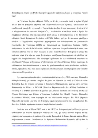demande pour obtenir son DMP. Il est prévu pour être opérationnel dans le courant de l’année
2007.

           À l’échéance du plan « Hôpital 2007 », en février, est ensuite lancé le « plan Hôpital
2012 » dont les principaux objectifs sont « l’informatisation des hôpitaux, l’amélioration des
conditions de travail des personnels et l’accueil des familles, la mise aux normes de sécurité et
la réorganisation des services d’urgence.1 ». Les directives s’inscrivent dans la lignée des
précédentes réformes, elles se précisent en 2009 lors de la promulgation de la loi dénommée
« Hôpital, Santé, Patients et Territoires » (HPST). Celle-ci précise des mesures spécifiques
relatives à l’organisation hospitalière : regroupement des établissements en Communauté
Hospitalière de Territoires (CHT) ou Groupement de Coopération Sanitaire (GCS),
renforcement du rôle de la hiérarchie, meilleure répartition des professionnels de santé, une
formation adaptée pour les futurs médecins et une « hiérarchisation » de la prise en charge des
individus grâce à la mise en place de structures spécifiques (l’ambulatoire est privilégié par
rapport aux hospitalisations). Elle développe également un axe collaboratif important en
privilégiant l’échange et le partage d’informations entre les différentes filières médicales, la
collaboration inter-établissements et entre les professionnels de santé (infirmière, médecin,
interne, spécialiste, etc.) mais aussi auprès des patients auxquels seront proposés une véritable
« éducation thérapeutique ».

           Les structures administratives existantes ont été revues. Les ARH (Agences Régionales
d’Hospitalisation) qui étaient chargées de gérer les dépenses de santé et l’offre de soins
disponible dans les régions (ouverture et fermeture d’hôpitaux) ainsi que les autres services
déconcentrés de l’Etat : la DDASS (Direction Départementale des Affaires Sanitaires et
Sociales) et la DRASS (Direction Régionale des Affaires Sanitaires et Sociales), l’URCAM
(Unions Régionales des Caisses d’Assurance Maladie), les CRAM (Caisses Régionales
d’Assurance Maladie) sont regroupés en un interlocuteur unique : les ARS (Agences
Régionales de Santé). Leur rôle est de diriger, superviser et assurer la mise en application des
directives de la loi auprès des structures hospitalières régionales.

           Mais ce plan « Hôpital 2012 » et la loi HPST se distinguent particulièrement par un
renforcement de mesures spécifiques relatives aux TIC, qui sont d’ailleurs inspirée par les
exigences européennes en la matière et le constat du retard de la France dans ce secteur. Deux
projets-phares existent : l’amélioration du Système d’Information Hospitalier (SIH) dont la

1
    http://www.vie-publique.fr/politiques-publiques/politique-hospitaliere/chronologie/

                                                                                              17
 