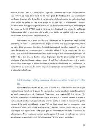 mise en place du DMP, et la télémédecine. Le premier volet se caractérise par l’informatisation
des services de santé mais aussi par un vaste plan de standardisation des informations
médicales du patient afin de faciliter le partage et la collaboration entre les professionnels et
ainsi gagner en termes de coût et de temps. Le second volet, la télémédecine, constitue
essentiellement en l’appui des projets menés par les établissements et reste peu développé par
la version de la loi. L’ASIP santé a été créée spécifiquement pour mener les politiques
informatiques relatives au secteur : elle se charge de publier les appels à projets, de gérer le
financement, de sélectionner les candidatures, etc.

       Les réformes de la santé en France se concentrent sur des problèmes spécifiques et
récurrents : le coût de la santé et le manque de professionnels mais elles ont également permis
de mettre à jour un système hospitalier cloisonné et déstructuré. Les plans successifs ont mis en
avant la nécessité de restructurer cette organisation. « Hôpital 2012 » inaugure en plus une
autre façon de concevoir la médecine : avec les technologies. Non seulement la principale loi
(HPST) de ce plan propose d’autres formes de pratiques pour les professionnels à travers la
réalisation d’actes médicaux à distance mais elle redéfinit également le rapport à la santé :
collaborative, dans lequel le patient est acteur et surtout où l’information est l’élément-clé. La
compétitivité et l’efficacité des centres hospitaliers se mesurent aussi désormais à leur capacité
à utiliser les technologies.




       A.2. Un secteur médical paradoxal et une association complexe avec les
       TIC
       Pour le Ministère, injecter des TIC dans le secteur de la santé constitue ainsi un moyen
supplémentaire d’améliorer la qualité des services et de réduire les déficits. Cependant, comme
de nombreuses expériences le démontrent, l’innovation est un procédé difficile à intégrer. Elle
nécessite de mobiliser de nombreuses ressources mais surtout d’avoir un « terrain d’accueil »
suffisamment sensibilisé et acceptant cette nouvelle donne. Il semble à première vue que le
secteur de la santé soit réfractaire à ces TIC qui bouleversent leur environnement. Nous
retrouvons d’ailleurs une attitude similaire dans l’éducation ou dans certaines entreprises, les
sociologues des organisations l’expliquent par un comportement dénommé « résistance au
changement ». Nous constatons toutefois que le secteur de la santé est également un système
complexe et paradoxal qui permet difficilement aux TIC de « trouver » une place.



                                                                                               18
 