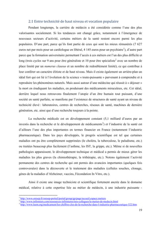 2.1 Entre technicité de haut niveau et vocation populaire
        Pendant longtemps, la carrière de médecin a été considérée comme l’une des plus
valorisantes socialement. Si les tendances ont changé grâce, notamment à l’émergence de
nouveaux secteurs d’activité, certains métiers de la santé restent encore parmi les plus
populaires. D’une part, parce qu’ils font partie de ceux qui sont les mieux rémunérés (7 627
euros net par mois pour un cardiologue en libéral, 4 145 euros pour un psychiatre1), d’autre part
parce que la formation universitaire permettant l’accès à ces métiers est l’un des plus difficile et
long (trois cycles sur 9 ans pour être généraliste et 10 pour être spécialiste2 avec un nombre de
place limité par un numerus clausus et un nombre de redoublement limité), ce qui contribue à
leur conférer un caractère élitiste et de haut niveau. Mais il existe également un arrière-plan un
idéal fort qui est lié à l’évolution de la science « toute-puissante » parvenant à comprendre et à
reproduire les phénomènes naturels. Mais aussi autour d’une médecine qui réussit à « déjouer »
la mort en éradiquant les maladies, en produisant des médicaments miraculeux, etc. Cet idéal,
derrière lequel nous retrouvons finalement l’utopie d’un être humain tout puissant, d’une
société en santé parfaite, se manifeste par l’existence de structures de santé ayant un niveau de
technicité élevé : laboratoires, centres de recherches, réseaux de santé, machines de dernière
génération, etc. ainsi que d’une recherche toujours à la pointe.

        La recherche médicale est en développement constant (5,1 milliard d’euros par an
investis dans la recherche et le développement de médicaments3) et l’industrie de la santé est
d’ailleurs l’une des plus importantes en termes financier en France (notamment l’industrie
pharmaceutique). Dans les pays développés, le progrès scientifique est tel que certaines
maladies ont pu être complètement supprimées (le choléra, la tuberculose, le paludisme, etc.)
ou traitées beaucoup plus facilement (l’asthme, les IST, la grippe, etc.). Même si de nouvelles
pathologies apparaissent, le développement technique et médical a permis de mieux gérer les
maladies les plus graves (la chimiothérapie, la trithérapie, etc.). Notons également l’activité
permanente des centres de recherche qui ont permis des avancées importantes (quelques fois
controversées) dans la découverte et le traitement des maladies (cellules souches, clonage,
gènes de la maladies d’Alzheimer, vaccins, Fécondation In Vitro, etc.).

        Ainsi il existe une image techniciste et scientifique fortement ancrée dans le domaine
médical, relative à cette expertise liée au métier de médecin, à une industrie puissante -

1
  http://www.onisep.fr/onisep-portail/portal/group/gp/page/accueil.espace.metiers
2
  http://www.infirmiers.com/ressources-infirmieres/nos-collegues/le-metier-de-medecin.html
3
  http://www.leem.org/medicament/les-chiffres-cles-de-la-recherche-dans-l-industrie-pharmaceutique-322.htm

                                                                                                             19
 