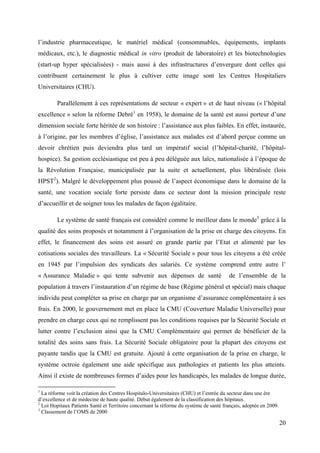 l’industrie pharmaceutique, le matériel médical (consommables, équipements, implants
médicaux, etc.), le diagnostic médical in vitro (produit de laboratoire) et les biotechnologies
(start-up hyper spécialisées) - mais aussi à des infrastructures d’envergure dont celles qui
contribuent certainement le plus à cultiver cette image sont les Centres Hospitaliers
Universitaires (CHU).

        Parallèlement à ces représentations de secteur « expert » et de haut niveau (« l’hôpital
excellence » selon la réforme Debré1 en 1958), le domaine de la santé est aussi porteur d’une
dimension sociale forte héritée de son histoire : l’assistance aux plus faibles. En effet, instaurée,
à l’origine, par les membres d’église, l’assistance aux malades est d’abord perçue comme un
devoir chrétien puis deviendra plus tard un impératif social (l’hôpital-charité, l’hôpital-
hospice). Sa gestion ecclésiastique est peu à peu déléguée aux laïcs, nationalisée à l’époque de
la Révolution Française, municipalisée par la suite et actuellement, plus libéralisée (lois
HPST2). Malgré le développement plus poussé de l’aspect économique dans le domaine de la
santé, une vocation sociale forte persiste dans ce secteur dont la mission principale reste
d’accueillir et de soigner tous les malades de façon égalitaire.

        Le système de santé français est considéré comme le meilleur dans le monde3 grâce à la
qualité des soins proposés et notamment à l’organisation de la prise en charge des citoyens. En
effet, le financement des soins est assuré en grande partie par l’Etat et alimenté par les
cotisations sociales des travailleurs. La « Sécurité Sociale » pour tous les citoyens a été créée
en 1945 par l’impulsion des syndicats des salariés. Ce système comprend entre autre l’
« Assurance Maladie » qui tente subvenir aux dépenses de santé                          de l’ensemble de la
population à travers l’instauration d’un régime de base (Régime général et spécial) mais chaque
individu peut compléter sa prise en charge par un organisme d’assurance complémentaire à ses
frais. En 2000, le gouvernement met en place la CMU (Couverture Maladie Universelle) pour
prendre en charge ceux qui ne remplissent pas les conditions requises par la Sécurité Sociale et
lutter contre l’exclusion ainsi que la CMU Complémentaire qui permet de bénéficier de la
totalité des soins sans frais. La Sécurité Sociale obligatoire pour la plupart des citoyens est
payante tandis que la CMU est gratuite. Ajouté à cette organisation de la prise en charge, le
système octroie également une aide spécifique aux pathologies et patients les plus atteints.
Ainsi il existe de nombreuses formes d’aides pour les handicapés, les malades de longue durée,

1
  La réforme voit la création des Centres Hospitalo-Universitaires (CHU) et l’entrée du secteur dans une ère
d’excellence et de médecine de haute qualité. Début également de la classification des hôpitaux.
2
  Loi Hopitaux Patients Santé et Territoire concernant la réforme du système de santé français, adoptée en 2009.
3
  Classement de l’OMS de 2000

                                                                                                                   20
 