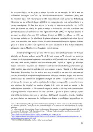 les personnes âgées, etc. La prise en charge des soins est par exemple, de 100% pour les
Affectations de Longue Durée1 (ALD), l’Allocation Personnalisée à l’Autonomie (APA) pour
les personnes âgées peut s’élever jusqu’à 1189 euros mensuels selon leur niveau de handicap
(déterminé par une grille spécifique : AGGIR2). Un système de soins basé sur la solidarité et le
partage des dépenses fait face à un secteur de la santé de haut niveau qui coûte cher (3 171
euros par habitant en 20073). La prise en charge « universelle » des soins constituent une
problématique majeure en France car elles représentent 96,4% (2003) des dépenses de santé et
accusent un déficit d’environ 11,4 milliards d’euros4 en 2010. La réforme en 2004 de
l’Assurance Maladie met fin à la liberté de chaque citoyen de consulter le spécialiste de son
choix et de bénéficier d’un nombre illimité de consultations et ainsi limite les dépenses de soins
grâce à la mise en place d’un « parcours de soin » déterminé et d’un ticket modérateur
obligatoire à payer. Mais le « trou » budgétaire persiste encore.

        Ainsi le premier paradoxe que nous relevons réside dans le fait que la santé est, de façon
générale, un domaine coûteux puisqu’il est de haut niveau, qu’il nécessite une expertise
certaine, des infrastructures importantes, une équipe scientifique onéreuse, etc. mais il coexiste
avec une vision sociale, héritée d’une lutte ouvrière pour l’égalité et l’équité, qui privilégie
l’accès « universel » aux soins. Ce « dilemme » coûte excessivement cher au gouvernement qui
obéit toutefois aux principes qui régissent son système, à savoir l’égalité et la lutte contre
l’exclusion. Nous notons donc un secteur avec une technicité et une expertise coûteuses qui
doit être accessible à la majorité des personnes non seulement en termes de prix mais aussi de
connaissances. La commission européenne énonçait5 en 2004 : « l’augmentation du niveau
d’exigence des citoyens, qui veulent bénéficier des meilleurs soins possibles et, en même temps,
voir diminuer les inégalités en matière d’accès à des soins de santé de qualité ». La
technologie est présentée à la fois comme le moyen de réduire ce décalage mais constitue aussi
le principal élément responsable de ces coûts : en effet, la qualité du plateau technique justifie
souvent les tarifications mais aussi le « prestige » de l’hôpital. Un paradoxe poussé à l’extrême
car pour réaliser les économies, les établissements doivent « rentabiliser » ces outils en les

1
  Les ALD concernent les pathologies nécessitant une prise en charge en continu (voire à vie) du patient (maladie
d’Alzheimer, cancer, etc.). Elles peuvent être assurées en hôpital ou au domicile avec une coordination de l’équipe
médicale.
2
  La grille Autonomie Gérontologique Groupe Iso-Ressources détermine des niveaux de handicap appelé GIR (1 à
6) permettant de déterminer l’aide financière attribué à l’individu. L’aide est variable selon les ressources de la
personne, qui est redevable d’une cotisation.
3
  http://www.insee.fr/fr/themes/tableau.asp?reg_id=98&ref_id=CMPTEF06312
4
  http://www.latribune.fr/actualites/economie/france/20100928trib000553546/securite-sociale-un-deficit-de-214-
milliards-d-euros-attendu-en-2011.html
5
  JOCTEUR MONROZIER, X., Analyses TIC et santé.[en ligne]

                                                                                                                21
 
