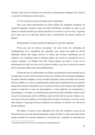 utilisant le plus souvent. Pourtant, non seulement les infrastructures manquent mais l’accès à
ces derniers est freiné par le coût du service.

          2.2. Un environnement sacralisé mais stigmatisé
          Nous avons décrit précédemment un secteur chargé d’un imaginaire d’expertise, de
technicité longtemps considéré comme une bulle difficilement accessible. La santé est par
ailleurs un domaine sacralisé par certains individus car il touche à ce qui est vital : la garantie
de la survie qui est en deuxième position dans la classification des besoins humains de
Maslow1.

          Paradoxalement, ce milieu sacralisé est également l’un des plus stigmatisé.

          D’une part, par les citoyens eux-mêmes : des coûts élevés des traitements, de
l’hospitalisation, de la consultation des spécialités, mais surtout une qualité de service
déplorable (attente trop longue, accueil à la chaine, peu d’écoute, maltraitance, peu de
médecins, etc.) notamment dans les hôpitaux publics qui entrent en contradiction avec la
mission « altruiste » de l’hôpital. Une forte critique négative qui porte à la fois sur les
professionnels de santé mais aussi sur les pouvoirs publics et qui joue en faveur des centres
privés, certes plus coûteux mais moins problématiques.

          D’autre part, par les professionnels eux-mêmes qui dénoncent un gouvernement qui ne
considère pas à sa juste valeur leur métier à travers des conditions de travail jugées inadéquates,
des grilles salariales inadaptées, un taux d’emploi trop faible, cursus universitaire trop exclusif,
limité en nombre, etc. Ainsi, les manifestations sociales qu’ils organisent divisent les opinions
puisqu’elles entrent en contradiction avec le caractère social de cette institution dans laquelle le
patient est censé être au cœur des préoccupations. A noter également une stigmatisation «
psychologique », en interne. Les professionnels perçoivent le milieu hospitalier comme un lieu
en mal de reconnaissance entre les différents corps de métier (lutte de pouvoir, alliance, etc.),
mais aussi un lieu de souffrance et de tensions fortes de part le travail qui y est exercé, et qui,
selon certains, n’est pas géré de façon à améliorer ces conditions. Le lieu de « vie » devient un
lieu de souffrance.

          Par ailleurs, la santé est aussi stigmatisée par l’État non seulement à cause de son
financement mais aussi des dysfonctionnements existant. En effet, ce secteur jugé trop coûteux
manque pourtant de ressources humaines et ne parvient pas à répondre aux demandes des

1
    Pyramide de Maslow http://www.time-management.be/images/Maslow.gif

                                                                                                 22
 