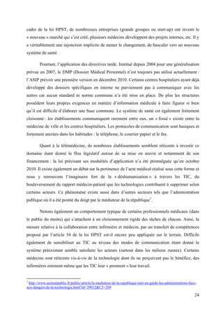 cadre de la loi HPST, de nombreuses entreprises (grands groupes ou start-up) ont investi le
« nouveau » marché qui s’est créé, plusieurs médecins développent des projets internes, etc. Il y
a véritablement une injonction implicite de mener le changement, de basculer vers un nouveau
système de santé.

        Pourtant, l’application des directives tarde. Institué depuis 2004 pour une généralisation
prévue en 2007, le DMP (Dossier Médical Personnel) n’est toujours pas utilisé actuellement :
l’ASIP prévoir une première version en décembre 2010. Certains centres hospitaliers ayant déjà
développé des dossiers spécifiques en interne ne parviennent pas à communiquer avec les
autres car aucun standard ni norme commune n’a été mise en place. De plus les structures
possèdent leurs propres exigences en matière d’information médicale à faire figurer si bien
qu’il est difficile d’élaborer une base commune. Le système de santé est également fortement
cloisonné : les établissements communiquent rarement entre eux, un « fossé » existe entre la
médecine de ville et les centres hospitaliers. Les protocoles de communication sont basiques et
fortement ancrées dans les habitudes : le téléphone, le courrier papier et le fax.

        Quant à la télémédecine, de nombreux établissements semblent réticents à investir ce
domaine étant donné le flou législatif autour de sa mise en œuvre et notamment de son
financement : la loi précisant ses modalités d’application n’a été promulguée qu’en octobre
2010. Il existe également un débat sur la pertinence de l’acte médical réalisé sous cette forme et
nous y retrouvons l’imaginaire fort de la « déshumanisation » à travers les TIC, du
bouleversement du rapport médecin-patient que les technologies contribuent à supprimer selon
certains acteurs. Ce phénomène existe aussi dans d’autres secteurs tels que l’administration
publique où il a été pointé du doigt par le médiateur de la république1.

        Notons également un comportement typique de certains professionnels médicaux (dans
le public du moins) qui s’attachent à un cloisonnement rigide des tâches de chacun. Ainsi, la
mesure relative à la collaboration entre infirmière et médecin, par un transfert de compétences
proposé par l’article 54 de la loi HPST est-il encore peu appliquée sur le terrain. Difficile
également de sensibiliser au TIC au niveau des modes de communication étant donné le
système préexistant semble satisfaire les acteurs (surtout dans les milieux ruraux). Certains
médecins sont réticents vis-à-vis de la technologie dont ils ne perçoivent pas le bénéfice, des
infirmières estiment même que les TIC leur « prennent » leur travail.


1
 http://www.secteurpublic.fr/public/article/le-mediateur-de-la-republique-met-en-garde-les-administrations-face-
aux-dangers-de-la-technologie.html?id=39012&C5=269

                                                                                                              24
 