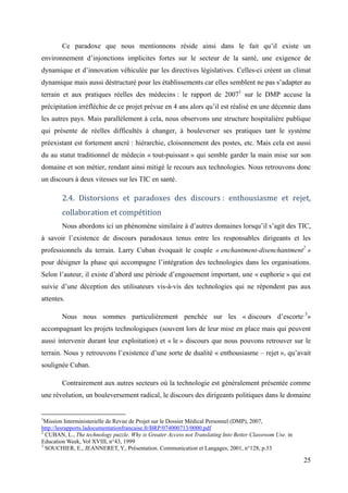 Ce paradoxe que nous mentionnons réside ainsi dans le fait qu’il existe un
environnement d’injonctions implicites fortes sur le secteur de la santé, une exigence de
dynamique et d’innovation véhiculée par les directives législatives. Celles-ci créent un climat
dynamique mais aussi déstructuré pour les établissements car elles semblent ne pas s’adapter au
terrain et aux pratiques réelles des médecins : le rapport de 20071 sur le DMP accuse la
précipitation irréfléchie de ce projet prévue en 4 ans alors qu’il est réalisé en une décennie dans
les autres pays. Mais parallèlement à cela, nous observons une structure hospitalière publique
qui présente de réelles difficultés à changer, à bouleverser ses pratiques tant le système
préexistant est fortement ancré : hiérarchie, cloisonnement des postes, etc. Mais cela est aussi
du au statut traditionnel de médecin « tout-puissant » qui semble garder la main mise sur son
domaine et son métier, rendant ainsi mitigé le recours aux technologies. Nous retrouvons donc
un discours à deux vitesses sur les TIC en santé.

        2.4. Distorsions et paradoxes des discours : enthousiasme et rejet,
        collaboration et compétition
        Nous abordons ici un phénomène similaire à d’autres domaines lorsqu’il s’agit des TIC,
à savoir l’existence de discours paradoxaux tenus entre les responsables dirigeants et les
professionnels du terrain. Larry Cuban évoquait le couple « enchantment-disenchantment2 »
pour désigner la phase qui accompagne l’intégration des technologies dans les organisations.
Selon l’auteur, il existe d’abord une période d’engouement important, une « euphorie » qui est
suivie d’une déception des utilisateurs vis-à-vis des technologies qui ne répondent pas aux
attentes.

        Nous nous sommes particulièrement penchée sur les « discours d’escorte 3»
accompagnant les projets technologiques (souvent lors de leur mise en place mais qui peuvent
aussi intervenir durant leur exploitation) et « le » discours que nous pouvons retrouver sur le
terrain. Nous y retrouvons l’existence d’une sorte de dualité « enthousiasme – rejet », qu’avait
soulignée Cuban.

        Contrairement aux autres secteurs où la technologie est généralement présentée comme
une révolution, un bouleversement radical, le discours des dirigeants politiques dans le domaine


1
  Mission Interministerielle de Revue de Projet sur le Dossier Médical Personnel (DMP), 2007,
http://lesrapports.ladocumentationfrancaise.fr/BRP/074000713/0000.pdf
2
  CUBAN, L., The technology puzzle. Why is Greater Access not Translating Into Better Classroom Use. in
Education Week, Vol XVIII, n°43, 1999
3
  SOUCHIER, E., JEANNERET, Y., Présentation. Communication et Langages, 2001, n°128, p.33

                                                                                                          25
 