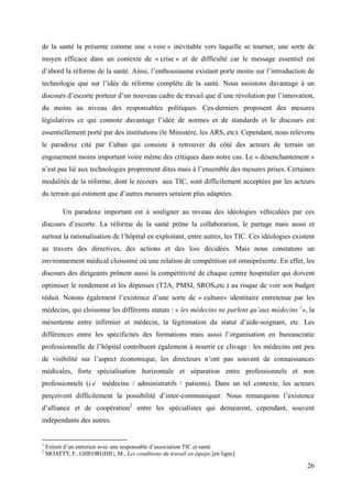 de la santé la présente comme une « voie » inévitable vers laquelle se tourner, une sorte de
moyen efficace dans un contexte de « crise » et de difficulté car le message essentiel est
d’abord la réforme de la santé. Ainsi, l’enthousiasme existant porte moins sur l’introduction de
technologie que sur l’idée de réforme complète de la santé. Nous assistons davantage à un
discours d’escorte porteur d’un nouveau cadre de travail que d’une révolution par l’innovation,
du moins au niveau des responsables politiques. Ces-derniers proposent des mesures
législatives ce qui connote davantage l’idée de normes et de standards et le discours est
essentiellement porté par des institutions (le Ministère, les ARS, etc). Cependant, nous relevons
le paradoxe cité par Cuban qui consiste à retrouver du côté des acteurs de terrain un
engouement moins important voire même des critiques dans notre cas. Le « désenchantement »
n’est pas lié aux technologies proprement dites mais à l’ensemble des mesures prises. Certaines
modalités de la réforme, dont le recours aux TIC, sont difficilement acceptées par les acteurs
du terrain qui estiment que d’autres mesures seraient plus adaptées.

          Un paradoxe important est à souligner au niveau des idéologies véhiculées par ces
discours d’escorte. La réforme de la santé prône la collaboration, le partage mais aussi et
surtout la rationalisation de l’hôpital en exploitant, entre autres, les TIC. Ces idéologies existent
au travers des directives, des actions et des lois décidées. Mais nous constatons un
environnement médical cloisonné où une relation de compétition est omniprésente. En effet, les
discours des dirigeants prônent aussi la compétitivité de chaque centre hospitalier qui doivent
optimiser le rendement et les dépenses (T2A, PMSI, SROS,etc.) au risque de voir son budget
réduit. Notons également l’existence d’une sorte de « culture» identitaire entretenue par les
médecins, qui cloisonne les différents statuts : « les médecins ne parlent qu’aux médecins 1», la
mésentente entre infirmier et médecin, la légitimation du statut d’aide-soignant, etc. Les
différences entre les spécificités des formations mais aussi l’organisation en bureaucratie
professionnelle de l’hôpital contribuent également à nourrir ce clivage : les médecins ont peu
de visibilité sur l’aspect économique, les directeurs n’ont pas souvent de connaissances
médicales, forte spécialisation horizontale et séparation entre professionnels et non
professionnels (i.e médecins / administratifs / patients). Dans un tel contexte, les acteurs
perçoivent difficilement la possibilité d’inter-communiquer. Nous remarquons l’existence
d’alliance et de coopération2 entre les spécialistes qui demeurent, cependant, souvent
indépendants des autres.


1
    Extrait d’un entretien avec une responsable d’association TIC et santé
2
    MOATTY, F., GHEORGHIU, M., Les conditions du travail en équipe.[en ligne]

                                                                                                  26
 