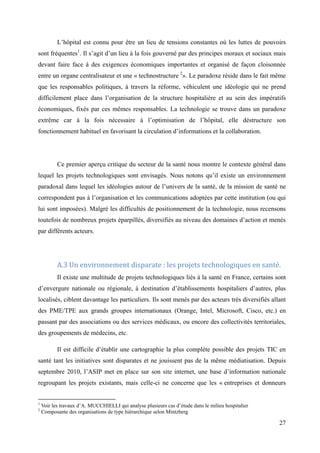 L’hôpital est connu pour être un lieu de tensions constantes où les luttes de pouvoirs
sont fréquentes1. Il s’agit d’un lieu à la fois gouverné par des principes moraux et sociaux mais
devant faire face à des exigences économiques importantes et organisé de façon cloisonnée
entre un organe centralisateur et une « technostructure 2». Le paradoxe réside dans le fait même
que les responsables politiques, à travers la réforme, véhiculent une idéologie qui ne prend
difficilement place dans l’organisation de la structure hospitalière et au sein des impératifs
économiques, fixés par ces mêmes responsables. La technologie se trouve dans un paradoxe
extrême car à la fois nécessaire à l’optimisation de l’hôpital, elle déstructure son
fonctionnement habituel en favorisant la circulation d’informations et la collaboration.




           Ce premier aperçu critique du secteur de la santé nous montre le contexte général dans
lequel les projets technologiques sont envisagés. Nous notons qu’il existe un environnement
paradoxal dans lequel les idéologies autour de l’univers de la santé, de la mission de santé ne
correspondent pas à l’organisation et les communications adoptées par cette institution (ou qui
lui sont imposées). Malgré les difficultés de positionnement de la technologie, nous recensons
toutefois de nombreux projets éparpillés, diversifiés au niveau des domaines d’action et menés
par différents acteurs.




           A.3 Un environnement disparate : les projets technologiques en santé.
           Il existe une multitude de projets technologiques liés à la santé en France, certains sont
d’envergure nationale ou régionale, à destination d’établissements hospitaliers d’autres, plus
localisés, ciblent davantage les particuliers. Ils sont menés par des acteurs très diversifiés allant
des PME/TPE aux grands groupes internationaux (Orange, Intel, Microsoft, Cisco, etc.) en
passant par des associations ou des services médicaux, ou encore des collectivités territoriales,
des groupements de médecins, etc.

           Il est difficile d’établir une cartographie la plus complète possible des projets TIC en
santé tant les initiatives sont disparates et ne jouissent pas de la même médiatisation. Depuis
septembre 2010, l’ASIP met en place sur son site internet, une base d’information nationale
regroupant les projets existants, mais celle-ci ne concerne que les « entreprises et donneurs


1
    Voir les travaux d’A. MUCCHIELLI qui analyse plusieurs cas d’étude dans le milieu hospitalier
2
    Composante des organisations de type hiérarchique selon Mintzberg

                                                                                                    27
 
