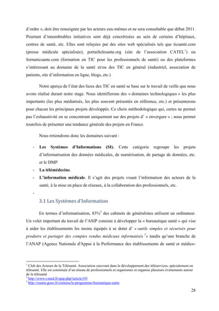 d’ordre », doit être renseignée par les acteurs eux-mêmes et ne sera consultable que début 2011.
Pourtant d’innombrables initiatives sont déjà concrétisées au sein de certains d’hôpitaux,
centres de santé, etc. Elles sont relayées par des sites web spécialisés tels que ticsanté.com
(presse médicale spécialisée), portailtelesante.org (site de l’association CATEL1) ou
formaticsante.com (formation en TIC pour les professionnels de santé) ou des plateformes
s’intéressant au domaine de la santé et/ou des TIC en général (industriel, association de
patients, site d’information en ligne, blogs, etc.)

        Notre aperçu de l’état des lieux des TIC en santé se base sur le travail de veille que nous
avons réalisé durant notre stage. Nous identifierons des « domaines technologiques » les plus
importants (les plus médiatisés, les plus souvent présentés en référence, etc.) et présenterons
pour chacun les principaux projets développés. Ce choix méthodologique qui, certes ne permet
pas l’exhaustivité en se concentrant uniquement sur des projets d’ « envergure » ; nous permet
toutefois de présenter une tendance générale des projets en France.

        Nous retiendrons donc les domaines suivant :

    -    Les    Systèmes       d’Informations         (SI).    Cette    catégorie      regroupe      les   projets
         d’informatisation des données médicales, de numérisation, de partage de données, etc.
         et le DMP
    -    La télémédecine.
    -    L’information médicale. Il s’agit des projets visant l’information des acteurs de la
         santé, à la mise en place de réseaux, à la collaboration des professionnels, etc.
    -
        3.1 Les Systèmes d’Information

        En termes d’informatisation, 83%2 des cabinets de généralistes utilisent un ordinateur.
Un volet important du travail de l’ASIP consiste à développer la « bureautique santé » qui vise
à aider les établissements les moins équipés à se doter d’ « outils simples et sécurisés pour
produire et partager des comptes rendus médicaux informatisés 3» tandis qu’une branche de
l’ANAP (Agence Nationale d'Appui à la Performance des établissements de santé et médico-



1
  Club des Acteurs de la Télésanté. Association oeuvrant dans le développement des téléservices, spécialement en
télésanté. Elle est constituée d’un réseau de professionnels et organismes et organise plusieurs événements autour
de la télésanté
2
  http://www.i-med.fr/spip.php?article195
3
  http://esante.gouv.fr/contenu/le-programme-bureautique-sante

                                                                                                                28
 