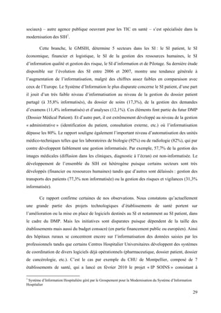 sociaux) – autre agence publique oeuvrant pour les TIC en santé – s’est spécialisée dans la
modernisation des SIH1.

        Cette branche, le GMSIH, détermine 5 secteurs dans les SI : le SI patient, le SI
économique, financier et logistique, le SI de la gestion des ressources humaines, le SI
d’information qualité et gestion des risque, le SI d’information et de Pilotage. Sa dernière étude
disponible sur l’évolution des SI entre 2006 et 2007, montre une tendance générale à
l’augmentation de l’informatisation, malgré des chiffres assez faibles en comparaison avec
ceux de l’Europe. Le Système d’Information le plus disparate concerne le SI patient, d’une part
il jouit d’un très faible niveau d’informatisation au niveau de la gestion du dossier patient
partagé (à 35,8% informatisés), du dossier de soins (17,3%), de la gestion des demandes
d’examens (11,4% informatisés) et d’analyses (12,1%). Ces éléments font partie du futur DMP
(Dossier Médical Patient). Et d’autre part, il est extrêmement développé au niveau de la gestion
« administrative » (identification du patient, consultation externe, etc.) où l’informatisation
dépasse les 80%. Le rapport souligne également l’important niveau d’automatisation des unités
médico-techniques telles que les laboratoires de biologie (92%) ou de radiologie (82%), qui par
contre développent faiblement une gestion informatisée. Par exemple, 57,7% de la gestion des
images médicales (diffusion dans les cliniques, diagnostic à l’écran) est non-informatisée. Le
développement de l’ensemble du SIH est hétérogène puisque certains secteurs sont très
développés (financier ou ressources humaines) tandis que d’autres sont délaissés : gestion des
transports des patients (77,3% non informatisée) ou la gestion des risques et vigilances (31,3%
informatisée).

        Ce rapport confirme certaines de nos observations. Nous constatons qu’actuellement
une grande partie des projets technologiques d’établissements de santé portent sur
l’amélioration ou la mise en place de logiciels destinés au SI et notamment au SI patient, dans
le cadre du DMP. Mais les initiatives sont disparates puisque dépendent de la taille des
établissements mais aussi du budget consacré (en partie financement public ou européen). Ainsi
des hôpitaux ruraux se concentrent encore sur l’informatisation des données saisies par les
professionnels tandis que certains Centres Hospitalier Universitaires développent des systèmes
de coordination de divers logiciels déjà opérationnels (pharmaceutique, dossier patient, dossier
de cancérologie, etc.). C’est le cas par exemple du CHU de Montpellier, composé de 7
établissements de santé, qui a lancé en février 2010 le projet « IP SOINS » consistant à

1
 Système d’Information Hospitalière géré par le Groupement pour la Modernisation du Système d’Information
Hospitalier

                                                                                                            29
 