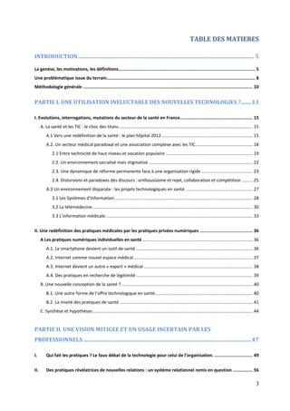 TABLE DES MATIERES

INTRODUCTION ................................................................................................................................... 5

La genèse, les motivations, les définitions........................................................................................................ 5
Une problématique issue du terrain................................................................................................................. 8
Méthodologie générale ................................................................................................................................. 10


PARTIE I. UNE UTILISATION INELUCTABLE DES NOUVELLES TECHNOLOGIES ?........ 13

I. Evolutions, interrogations, mutations du secteur de la santé en France ....................................................... 15
      A. La santé et les TIC : le choc des titans ............................................................................................................. 15
          A.1 Vers une redéfinition de la santé : le plan hôpital 2012 .......................................................................... 15
          A.2. Un secteur médical paradoxal et une association complexe avec les TIC............................................... 18
              2.1 Entre technicité de haut niveau et vocation populaire ....................................................................... 19
              2.2. Un environnement sacralisé mais stigmatisé ..................................................................................... 22
              2.3. Une dynamique de réforme permanente face à une organisation rigide .......................................... 23
              2.4. Distorsions et paradoxes des discours : enthousiasme et rejet, collaboration et compétition ......... 25
          A.3 Un environnement disparate : les projets technologiques en santé. ...................................................... 27
              3.1 Les Systèmes d’Information. ................................................................................................................ 28
              3.2 La télémédecine ................................................................................................................................... 30
              3.3 L’information médicale. ....................................................................................................................... 33


II. Une redéfinition des pratiques médicales par les pratiques privées numériques ........................................ 36
      A Les pratiques numériques individuelles en santé .......................................................................................... 36
          A.1. Le smartphone devient un outil de santé ............................................................................................... 36
          A.2. Internet comme nouvel espace médical ................................................................................................. 37
          A.3. Internet devient un autre « expert » médical ......................................................................................... 38
          A.4. Des pratiques en recherche de légitimité ............................................................................................... 39
      B. Une nouvelle conception de la santé ? ........................................................................................................... 40
          B.1. Une autre forme de l’offre technologique en santé................................................................................ 40
          B.2. La mixité des pratiques de santé ............................................................................................................. 41
      C. Synthèse et hypothèses .................................................................................................................................. 44


PARTIE II. UNE VISION MITIGEE ET UN USAGE INCERTAIN PAR LES
PROFESSIONNELS ............................................................................................................................. 47

I.        Qui fait les pratiques ? Le faux débat de la technologie pour celui de l’organisation. ............................. 49


II.       Des pratiques révélatrices de nouvelles relations : un système relationnel remis en question ............... 56

                                                                                                                                                                     3
 
