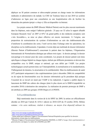 déployer un SI patient commun et ultra-complet prenant en charge toutes les informations
médicales et administrative du malade. Le CHU de Toulouse lance en mai 2010 un système
d’admission en ligne pour une consultation ou une hospitalisation afin de faciliter les
démarches des patients (projet « e-hop »). Elle est disponible via Internet.

        Les projets autour du DMP (Dossier Médical Patient) sont les plus souvent mentionnés
dans les hôpitaux, mais malgré l’adhésion générale : 25 pays sur 32 selon le rapport eHealth
European Research Area1 en 2007 et 85%2 du grand public et des médecins européens sont
« très favorables », sa mise en place effective est encore inexistante. À l’origine, une
proposition de restructuration du système d’informations au sein des établissements afin
d’améliorer la coordination des soins, l’outil servira dans l’échange entre les spécialistes, les
disciplines ou les établissements. Cependant, il existe déjà une multitude de dossier informatisé
(Dossier Patient d’Etablissement3) concernant le patient dans les hôpitaux, l’Organisation
Internationale de Normalisation distingue par ailleurs trois types : le dossier partagé, le dossier
non-partagé et le dossier pour des soins coordonnés. Les projets de dossier patient sont donc
spécifiques à chaque hôpital ou chaque région, réalisés par différents prestataires et doivent être
compatibles avec le DMP, unique et national, qui sera défini par l’ASIP. Les projets
technologiques actuels portent donc sur l’interopérabilité, la normalisation et la standardisation,
l’hébergement de données, la sécurisation et la confidentialité. Mais les établissements de santé
(934) participent uniquement à des expérimentations (juin à décembre 2006) de compatibilité
ou de rajout de fonctionnalités avec les dossiers informatisés qu’ils possèdent déjà puisque
l’essentiel de ce travail est mené par l’ASIP et les industriels. L’agence a publié depuis le
lancement du DMP des cahiers des charges (dont le plus récent est le DMP-Comptabilité en
novembre 2010) à destination des entreprises. La réalisation du premier prototype de DMP a
été attribuée en 2009 aux groupes ATOS Origin et LA POSTE.

        3.2 La télémédecine
        Déjà mentionnée dans la version de la loi HPST de 2009, la notion est officiellement
abordée en 2010 par l’article R. 6316-1 (décret no 2010-1229 du 19 octobre 2010). Définie
comme : « les actes médicaux, réalisés à distance, au moyen d’un dispositif utilisant les


1
  http://www.iris-europe.eu/spip.php?article3481
2
  http://www.ipsos.fr/CanalIpsos/articles/2336.asp
3
  Terme utilisé par la Mission d’Appui à l’Investissement National Hospitalier pour qualifier les dossiers
informatisés existant dans les établissements.
4
  Mission d’Appui à l’Investissement National Hospitalier (MAINH). Le DMP à l’usage. Entre expérimentation et
généralisation. [en ligne]. Le cahier de la MAINH, juin 2007

                                                                                                          30
 